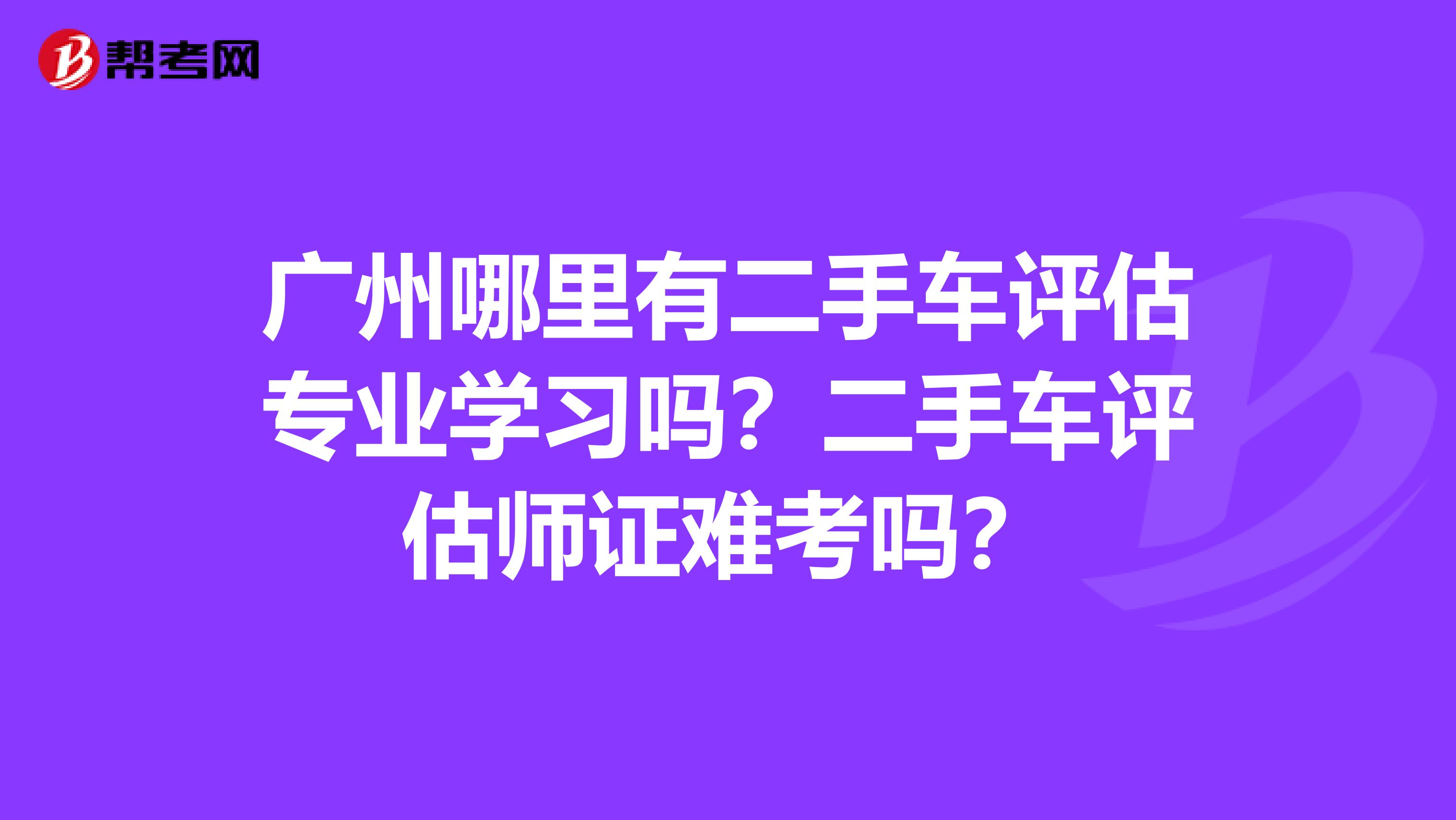 广州哪里有二手车评估专业学习吗？二手车评估师证难考吗？