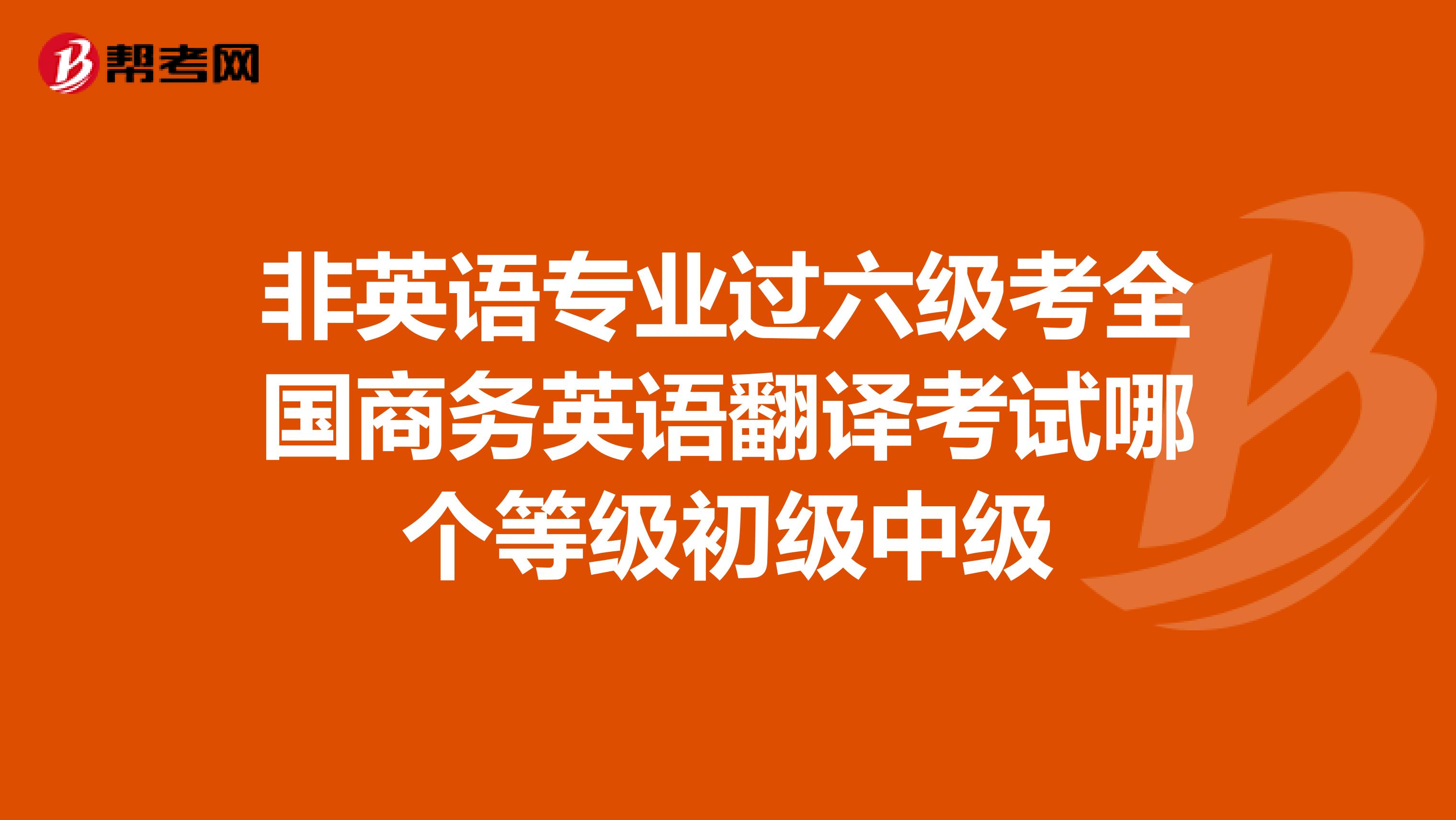 非英语专业过六级考全国商务英语翻译考试哪个等级初级中级