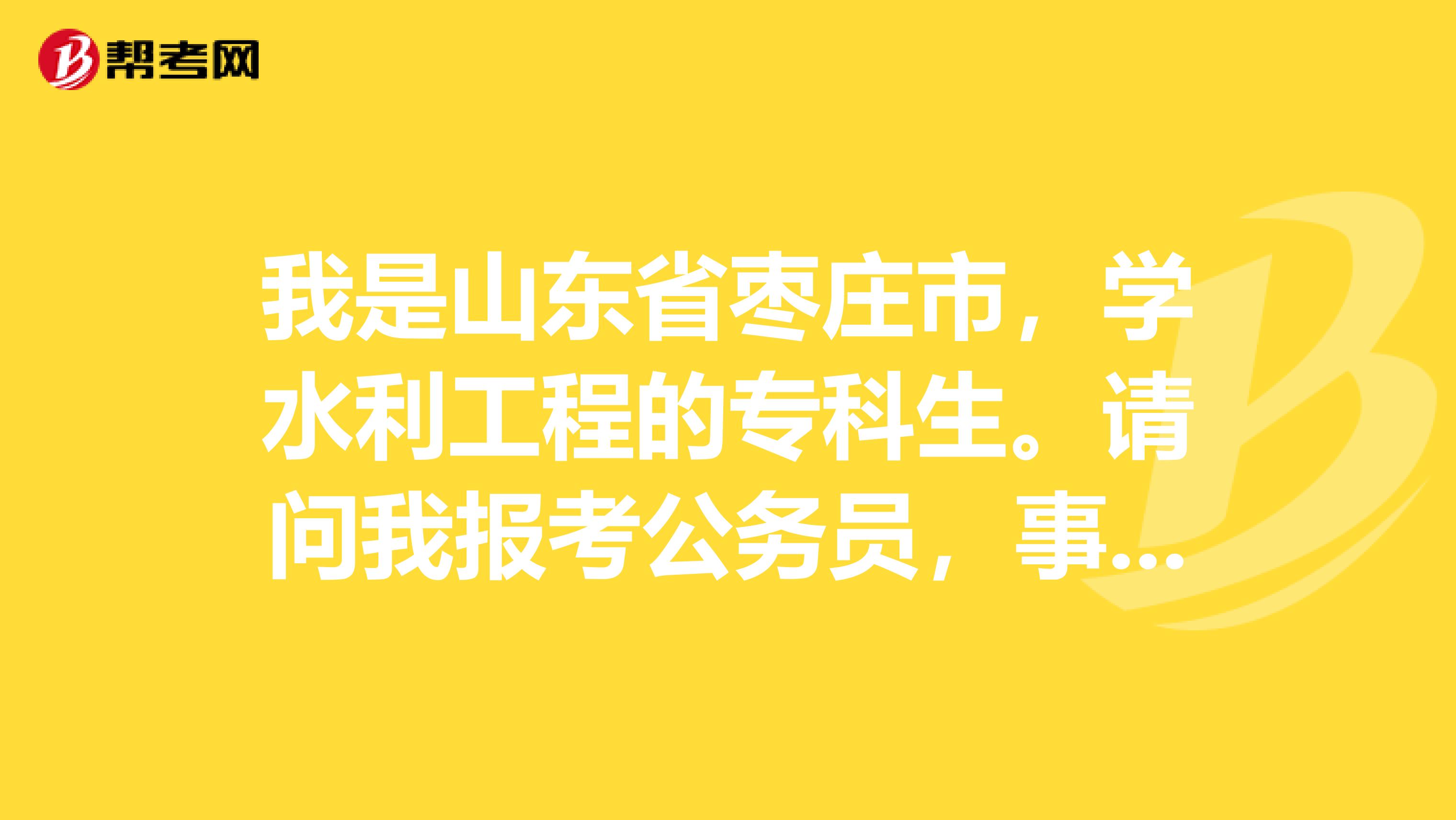 我是山东省枣庄市，学水利工程的专科生。请问我报考公务员，事业编之类的考试，都有哪些？怎么报考，谢谢