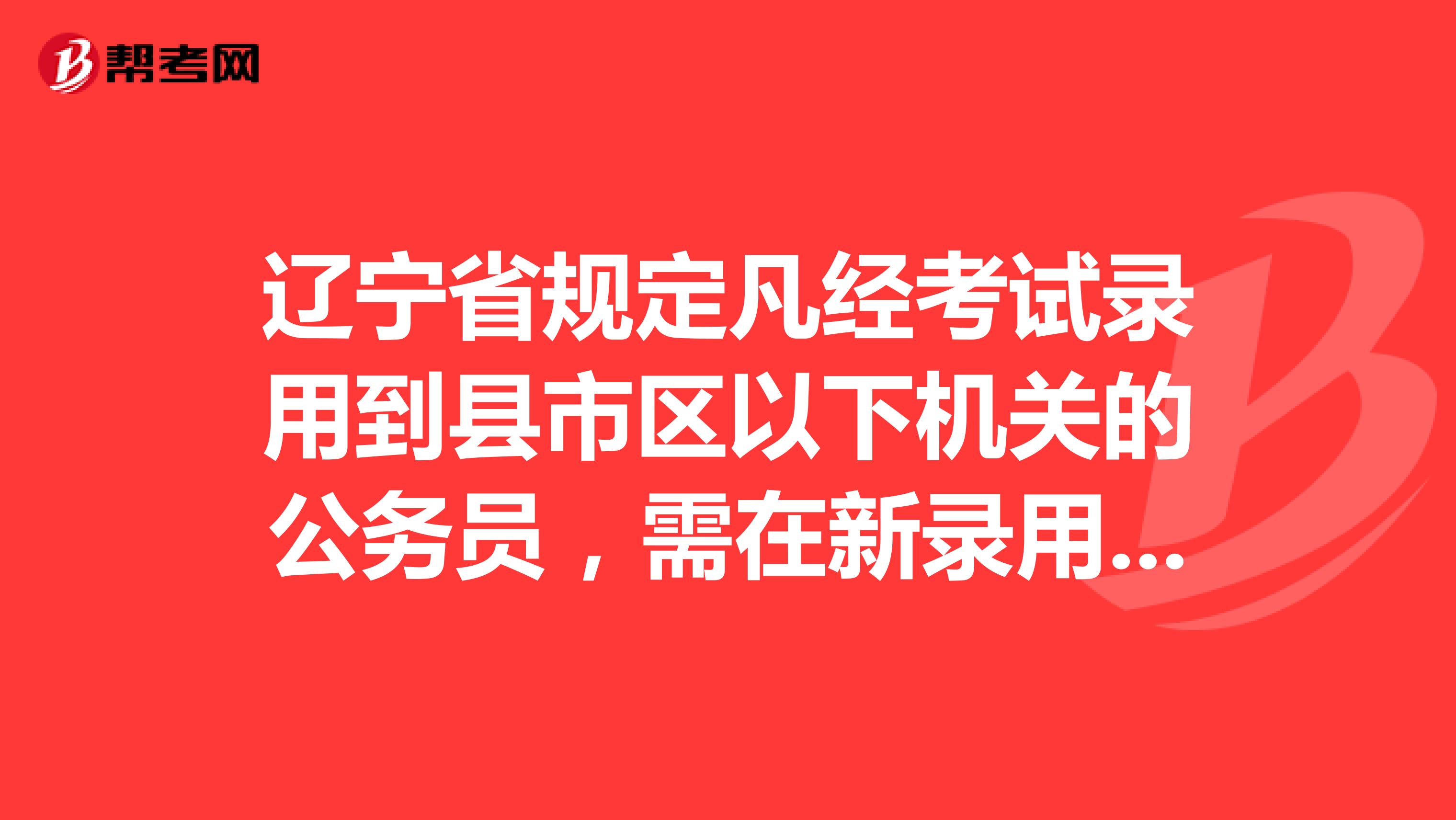 辽宁省规定凡经考试录用到县市区以下机关的公务员,需在新录用机关公务员岗位工作达到三年以上...