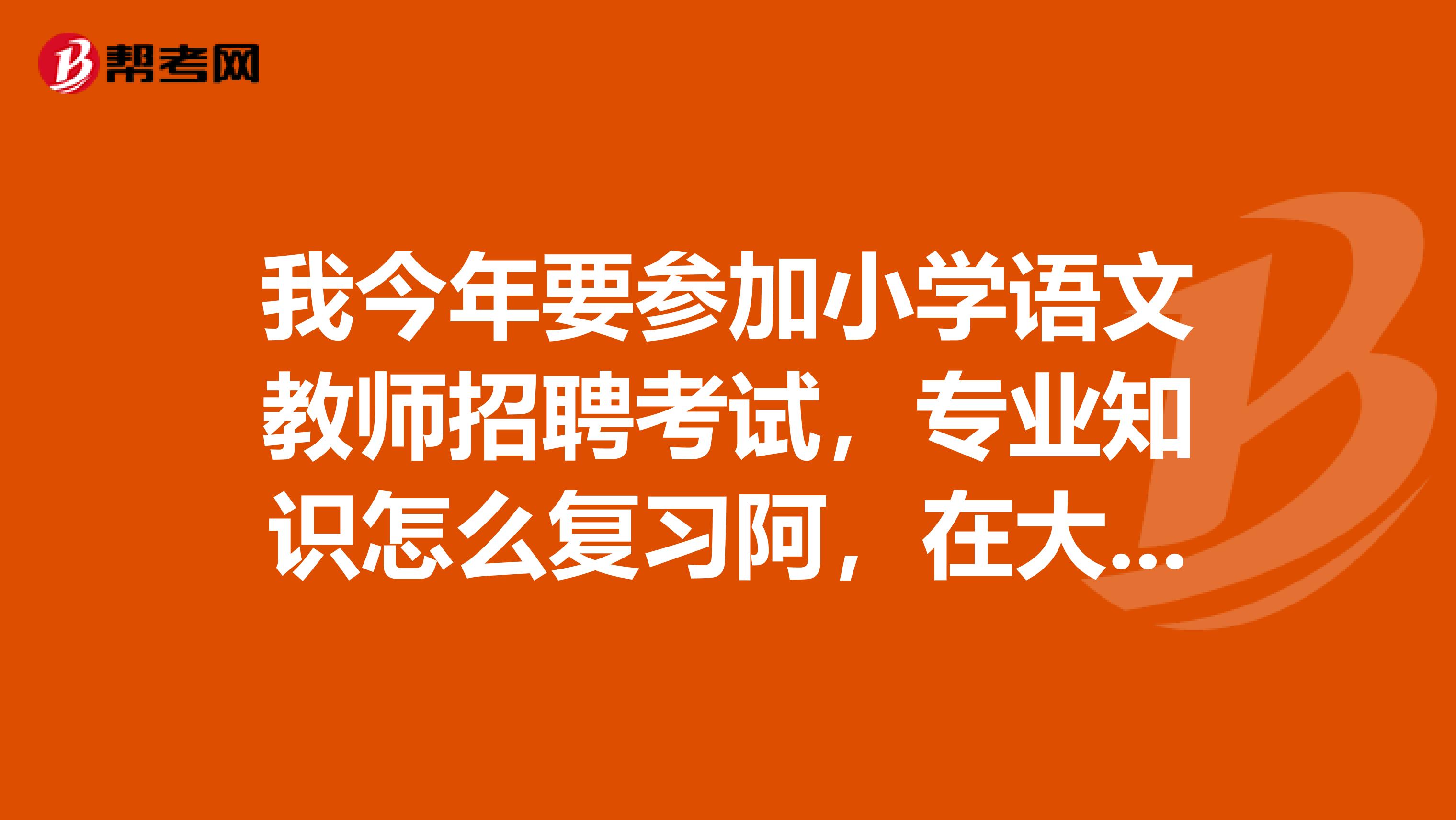 我今年要参加小学语文教师招聘考试，专业知识怎么复习阿，在大学学习的专业课本好多，不知道如何抓重点