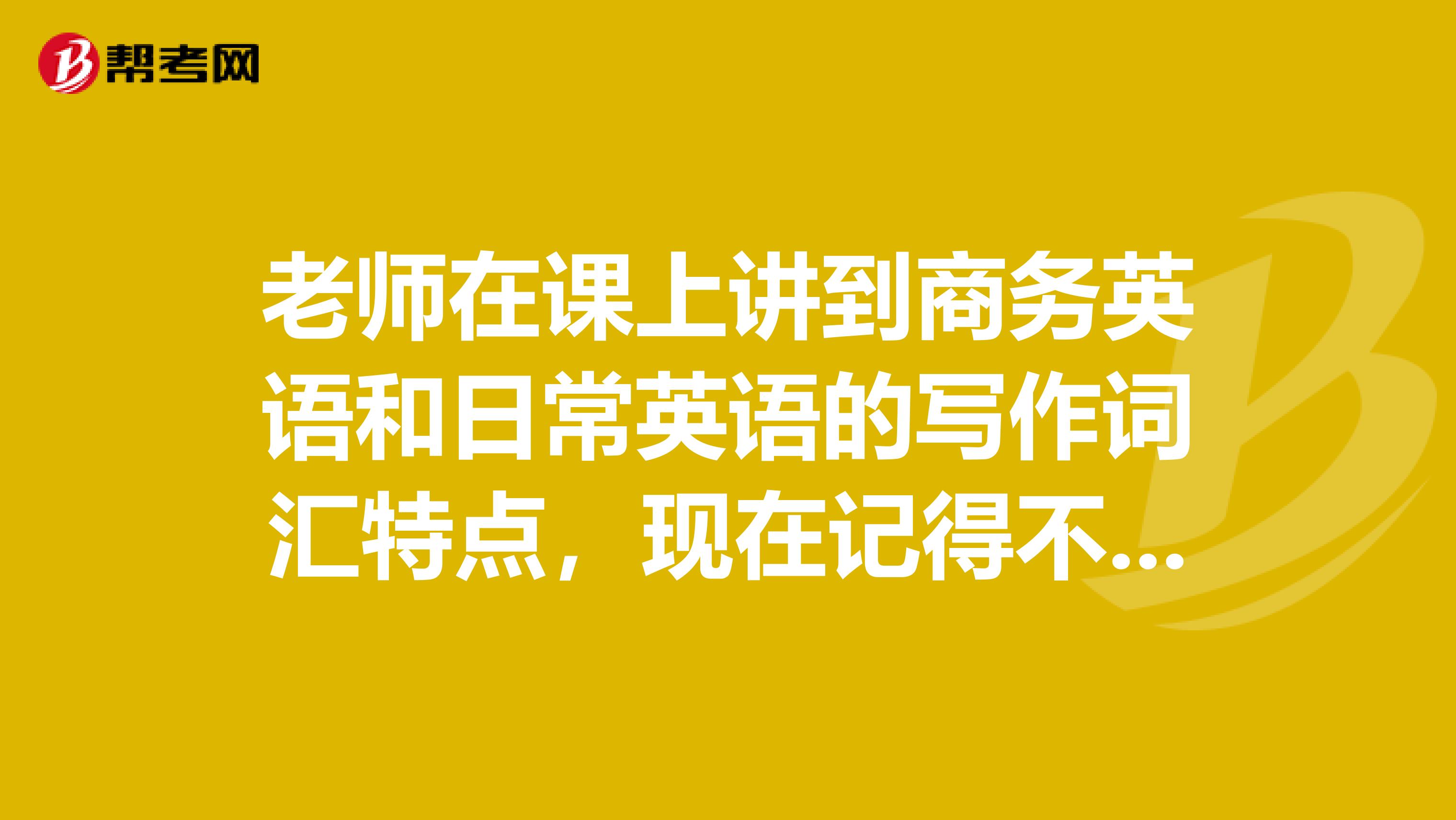 老师在课上讲到商务英语和日常英语的写作词汇特点,现在记得不是很清楚了,谁来回答我一下?谢谢