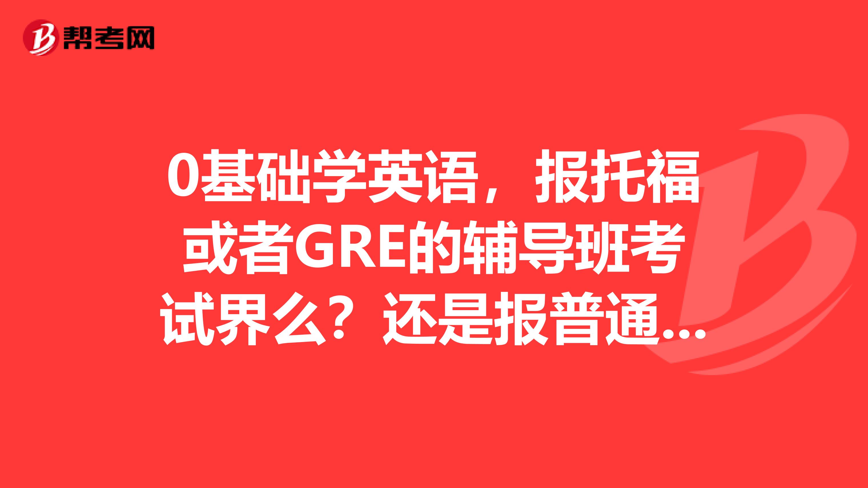 0基础学英语，报托福或者GRE的辅导班考试界么？还是报普通的辅导班？