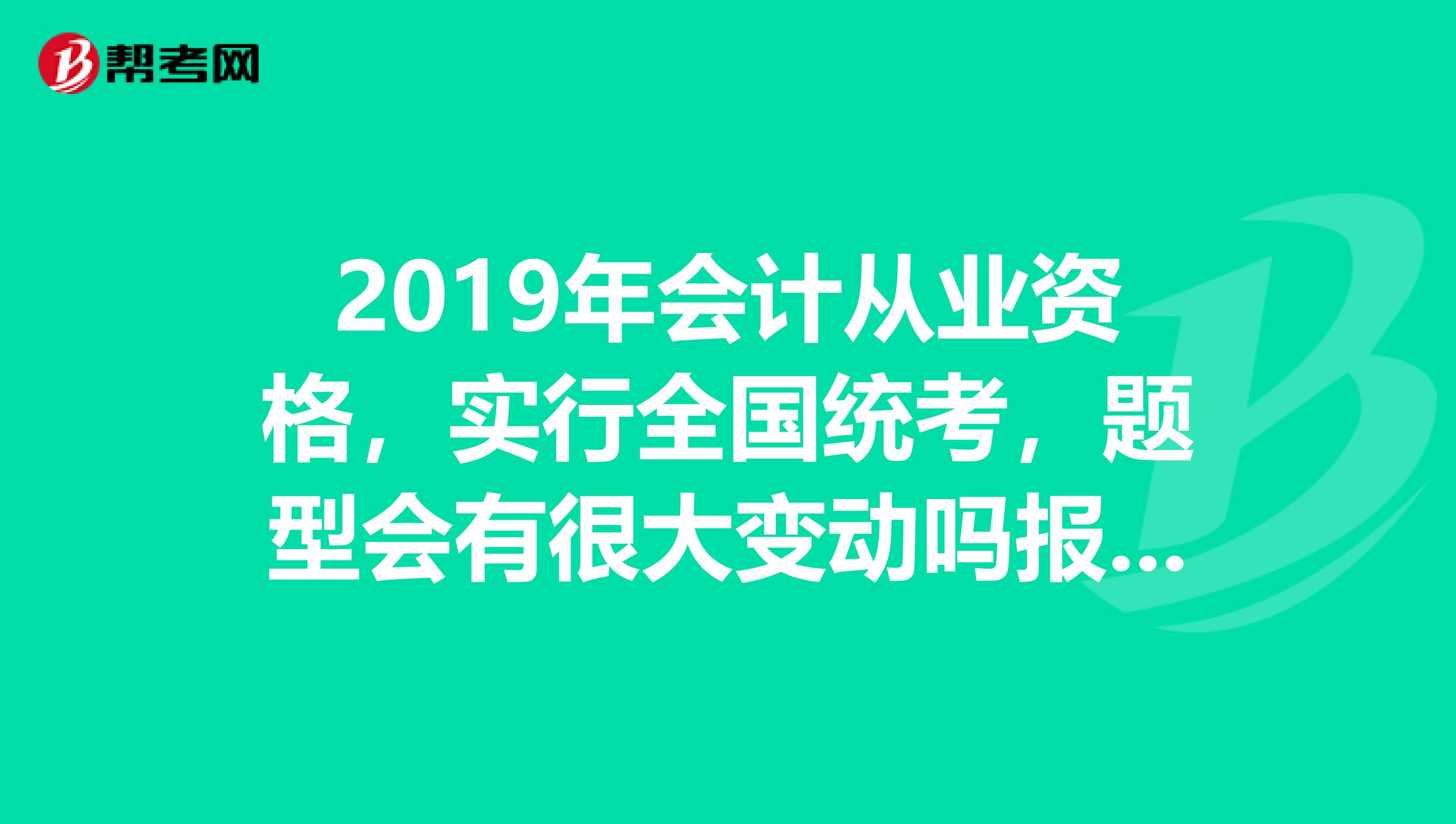 2019年会计从业资格,实行全国统考,题型会有很大变动吗报名时间是什么时候