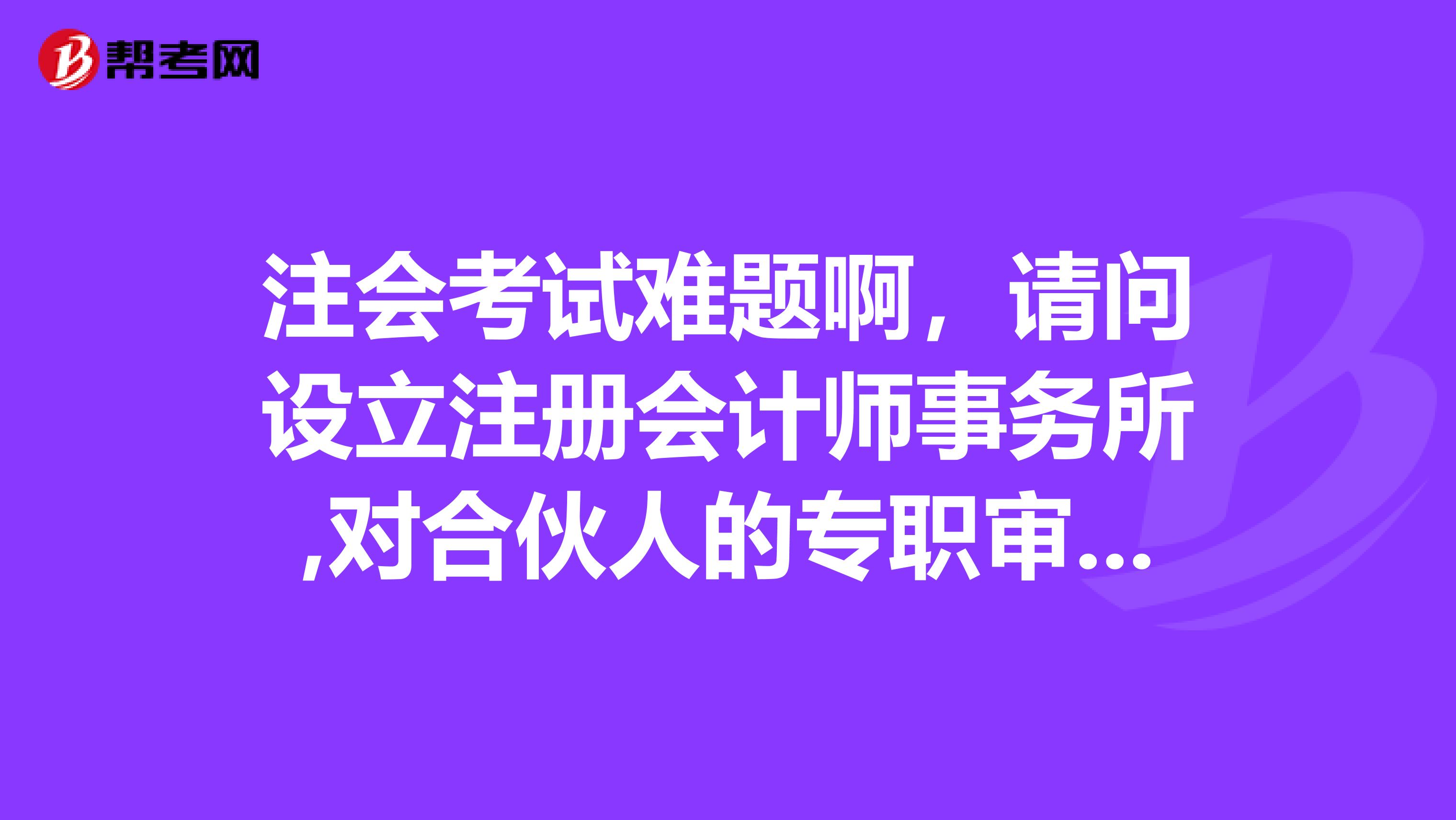 注会考试难题啊，请问设立注册会计师事务所,对合伙人的专职审查条件这一块的详情谁来说说呢？