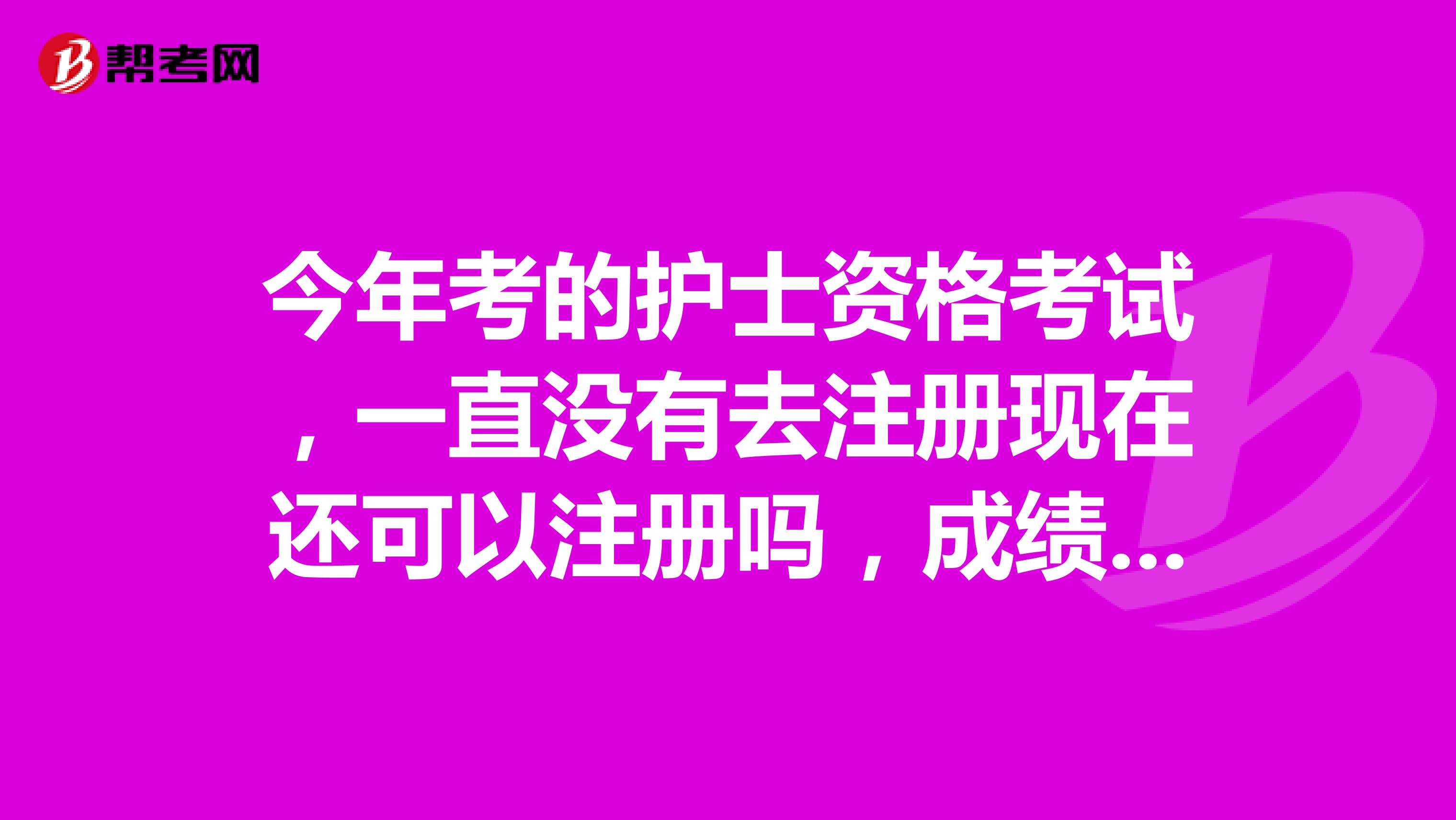 今年考的護(hù)士資格考試，一直沒有去注冊(cè)現(xiàn)在還可以注冊(cè)嗎，成績還有效嗎