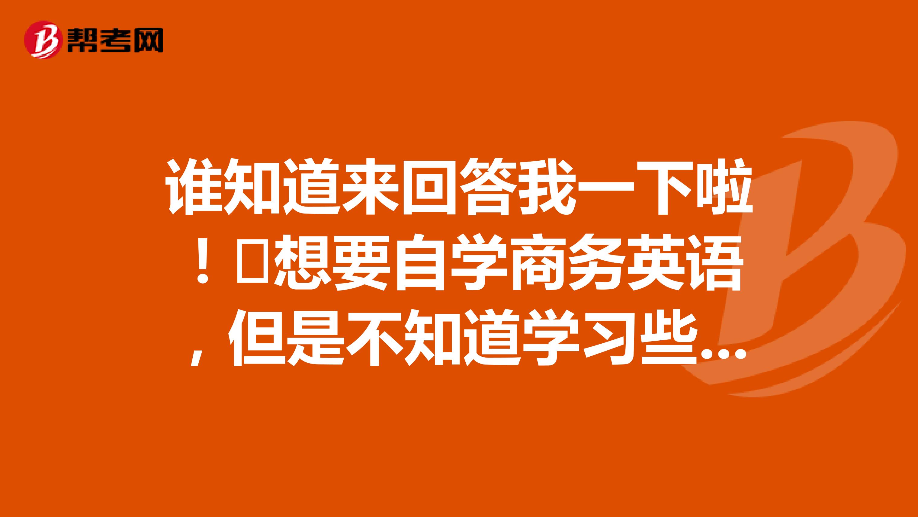 谁知道来回答我一下啦!想要自学商务英语,但是不知道学习些什么