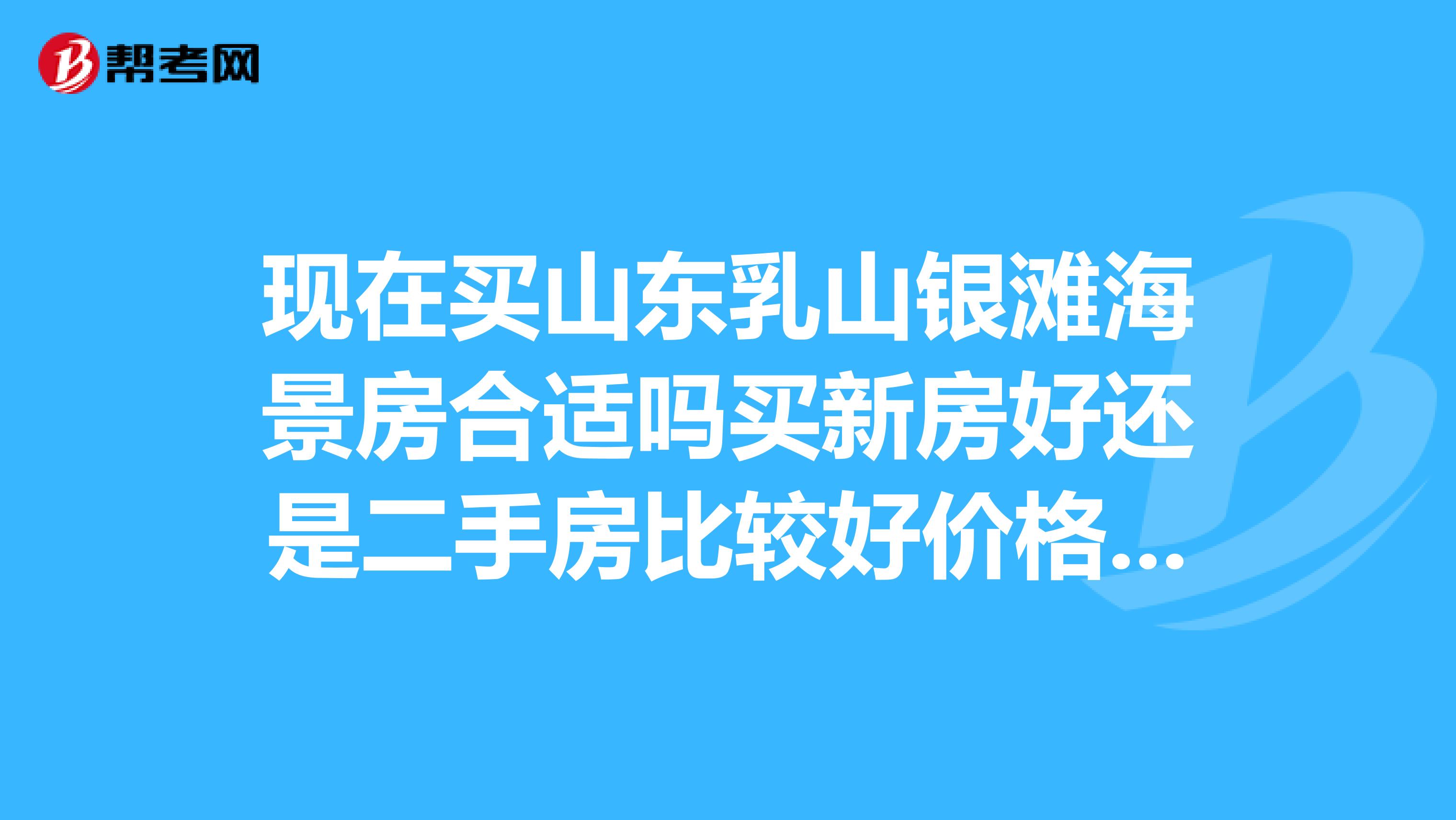 現(xiàn)在買山東乳山銀灘海景房合適嗎買新房好還是二手房比較好價格是多少