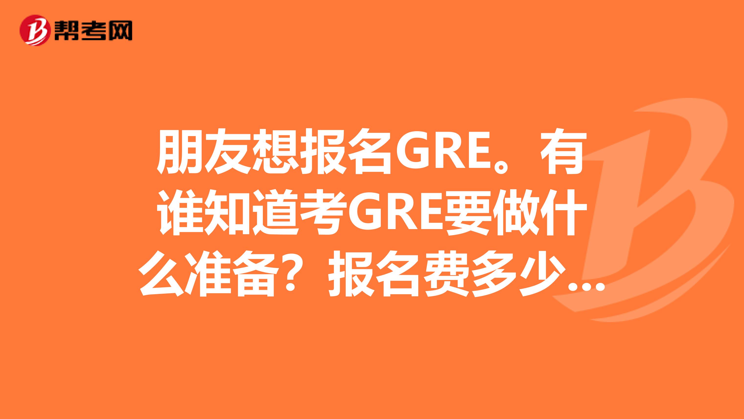 朋友想報名GRE。有誰知道考GRE要做什么準備？報名費多少啊？跪求