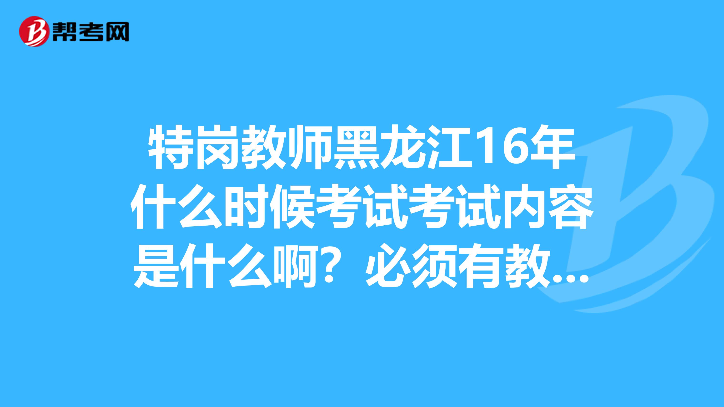 特岗教师黑龙江16年什么时候考试考试内容是什么啊？必须有教师资格证吗？