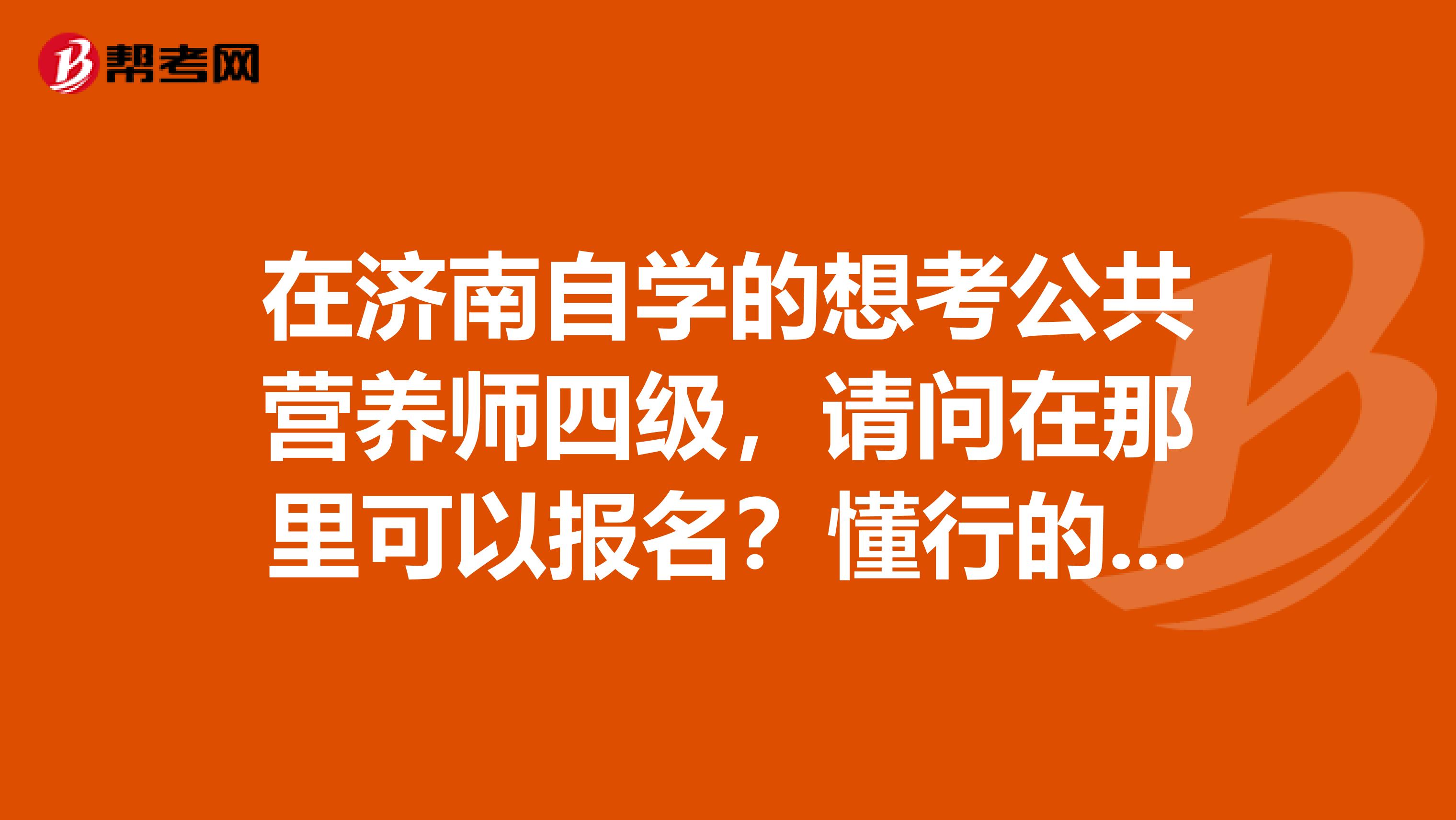 在济南自学的想考公共营养师四级,请问在那里可以报名?懂行的请进,非懂勿入,请勿粘贴其他答案谢谢