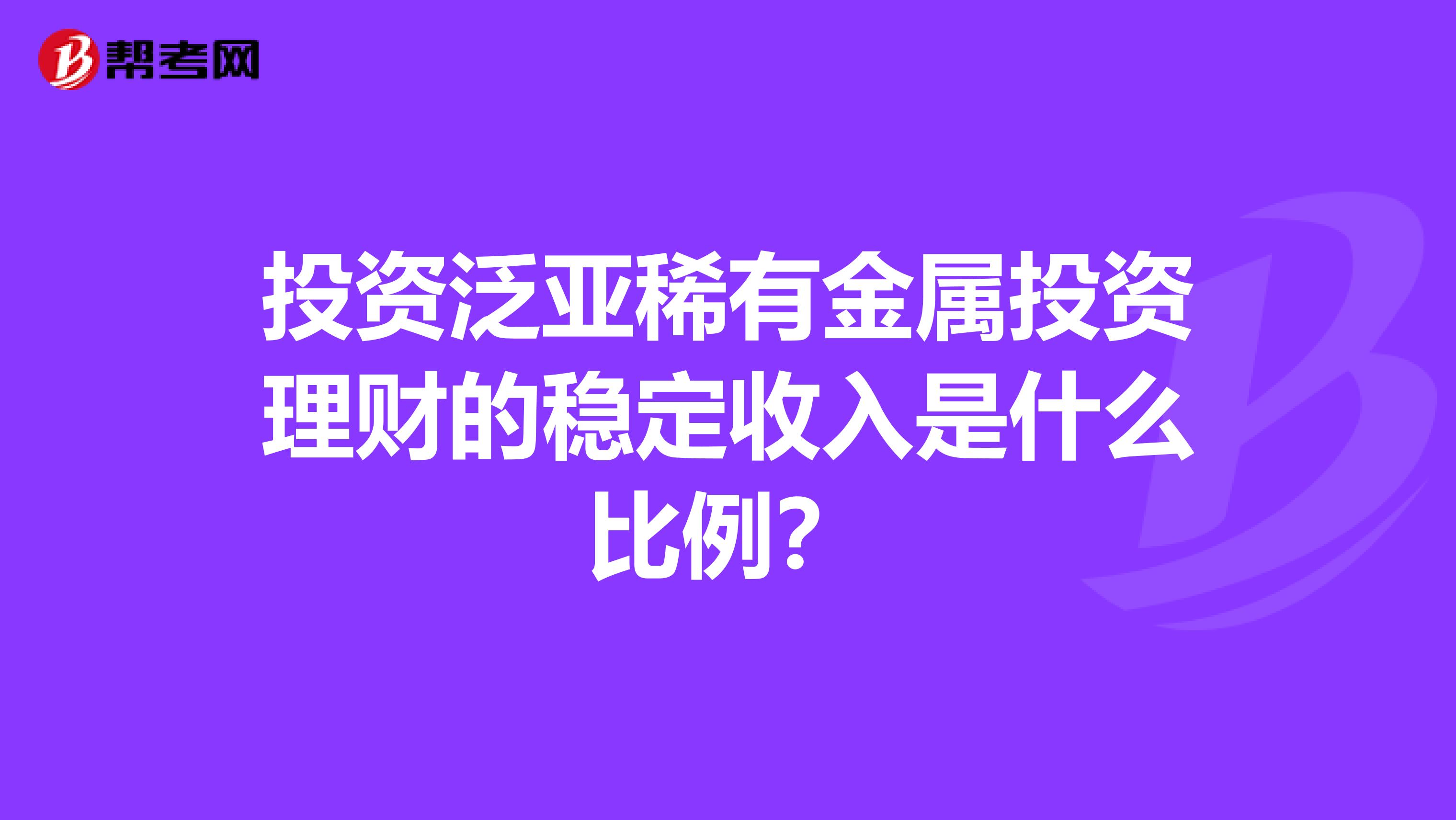 投资泛亚稀有金属投资理财的稳定收入是什么比例?