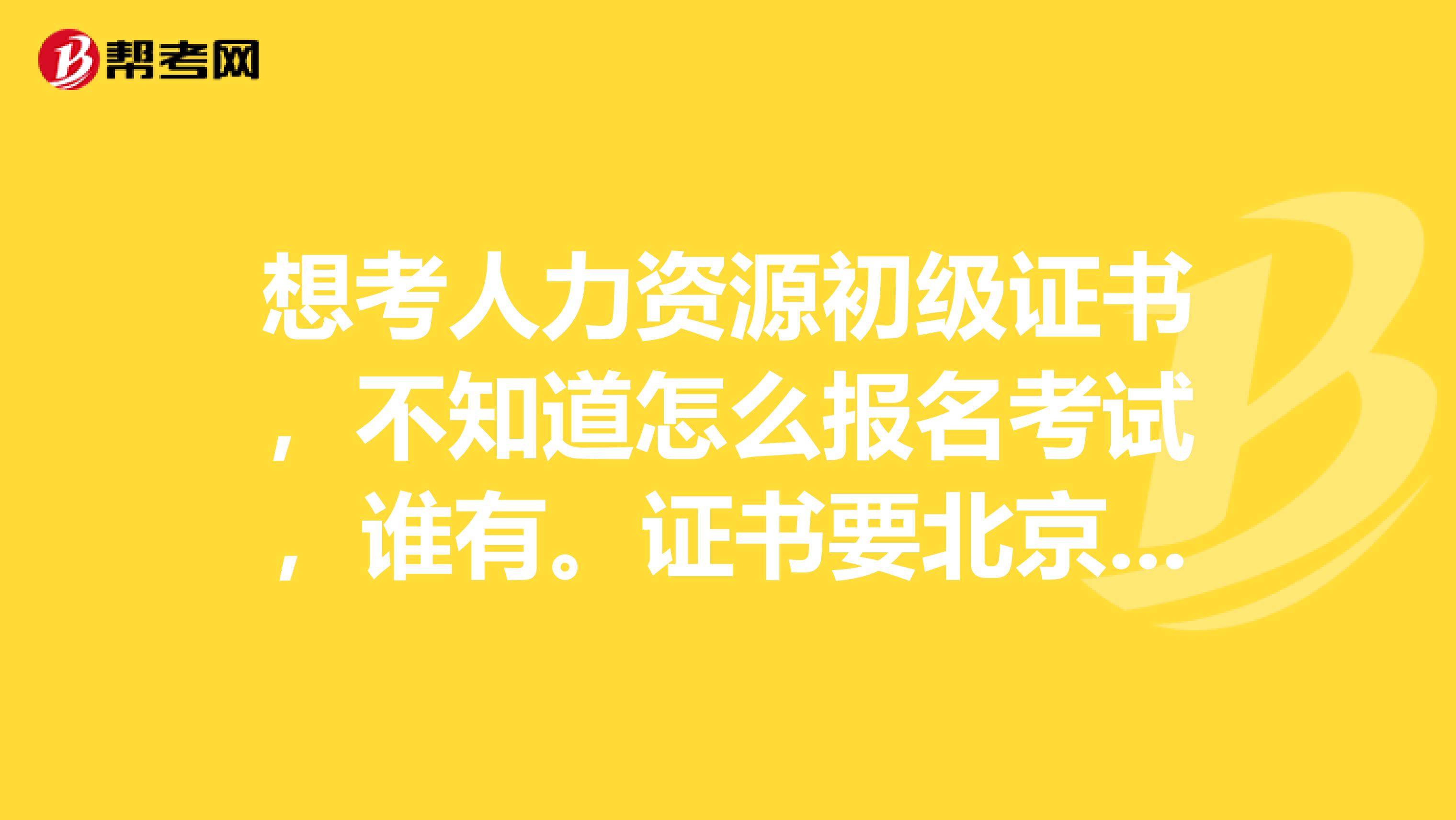 想考人力资源初级证书，不知道怎么报名考试，谁有。证书要北京市人力资源社会保障局盖戳的那种。