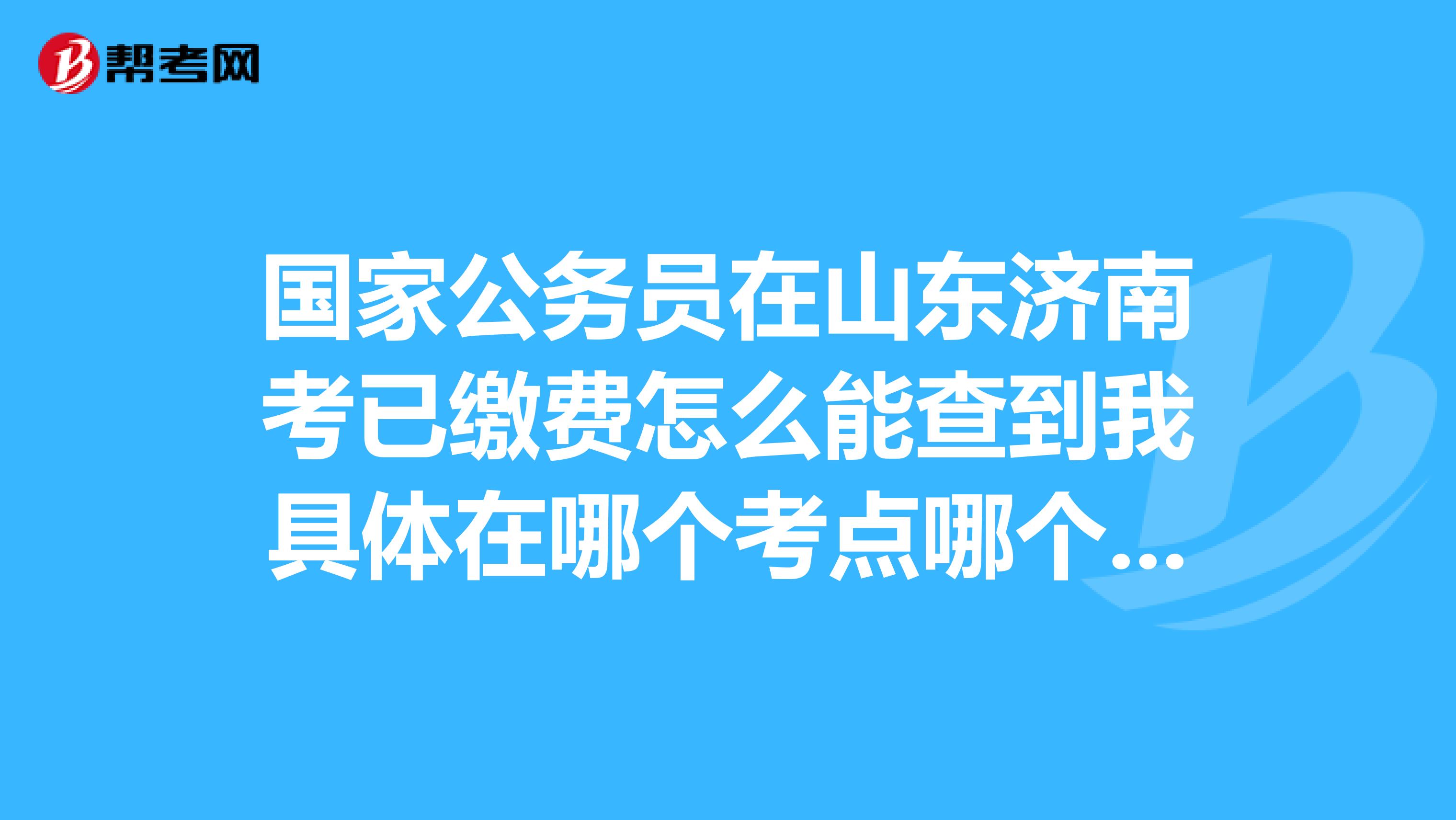 国家公务员在山东济南考已缴费怎么能查到我具体在哪个考点哪个学校考?最早什么时候能查到??