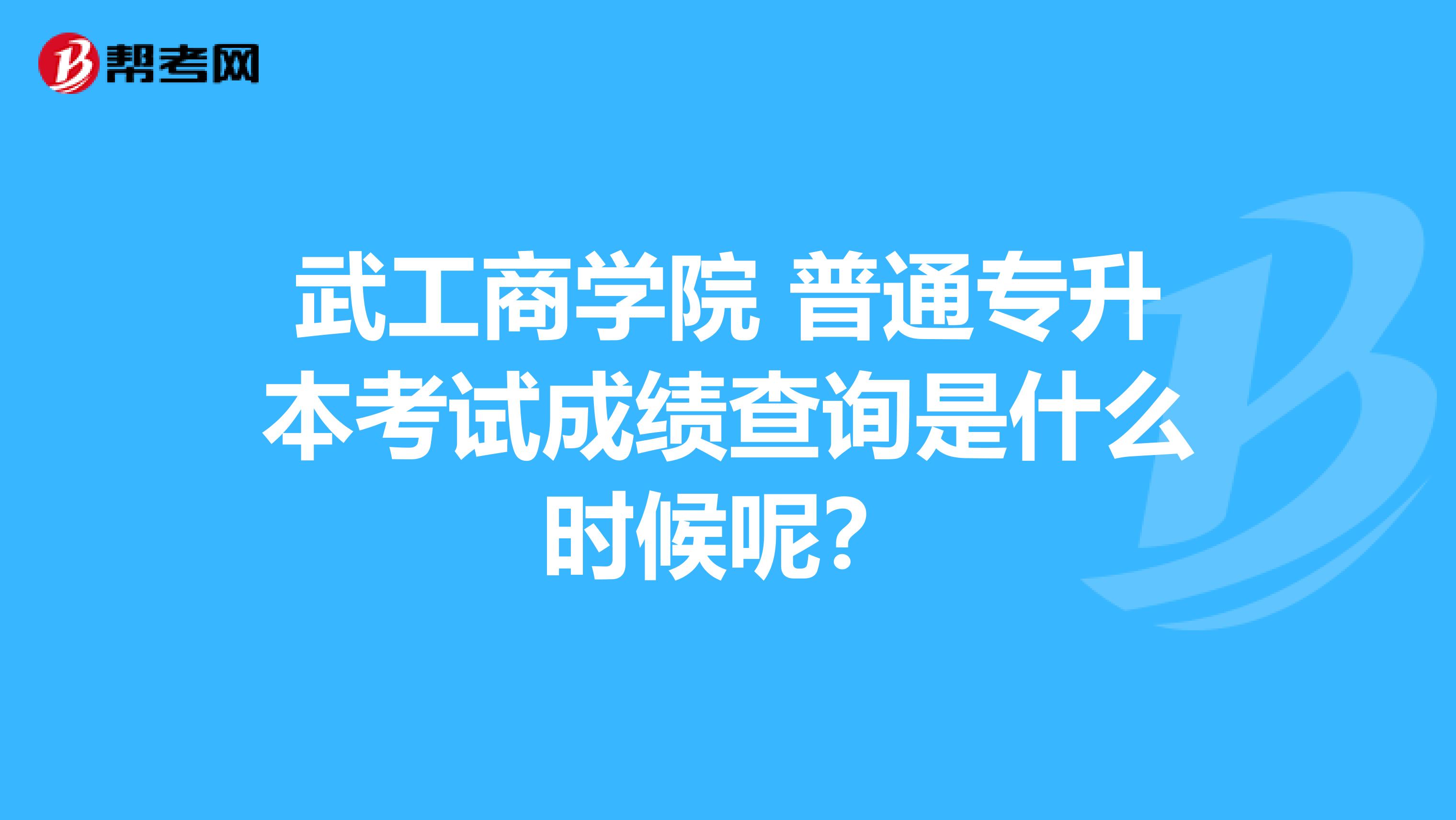 武工商学院 普通专升本考试成绩查询是什么时候呢？