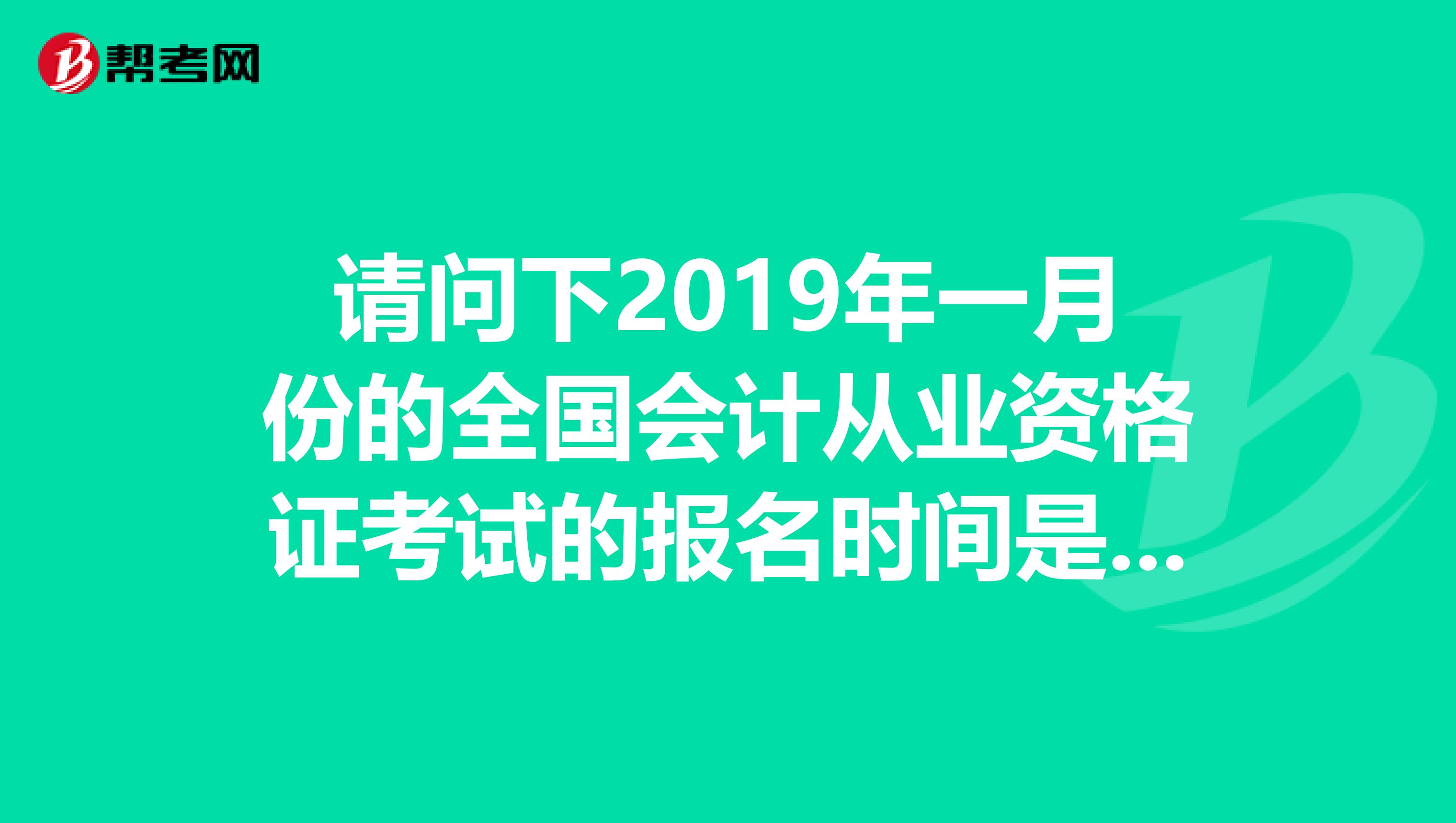 请问下2019年一月份的全国会计从业资格证考试的报名时间是什么时候，具体什么时候考