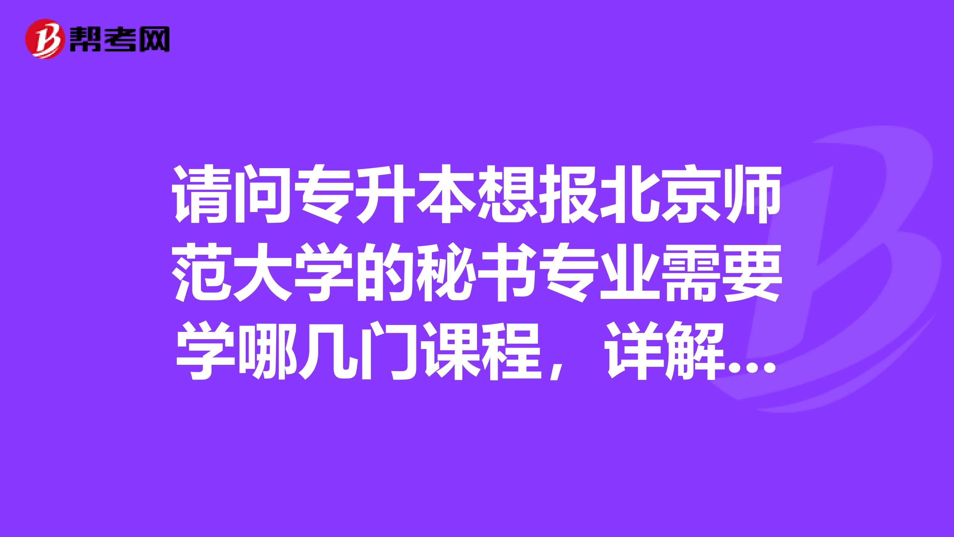 请问专升本想报北京师范大学的秘书专业需要学哪几门课程,详解,谢谢
