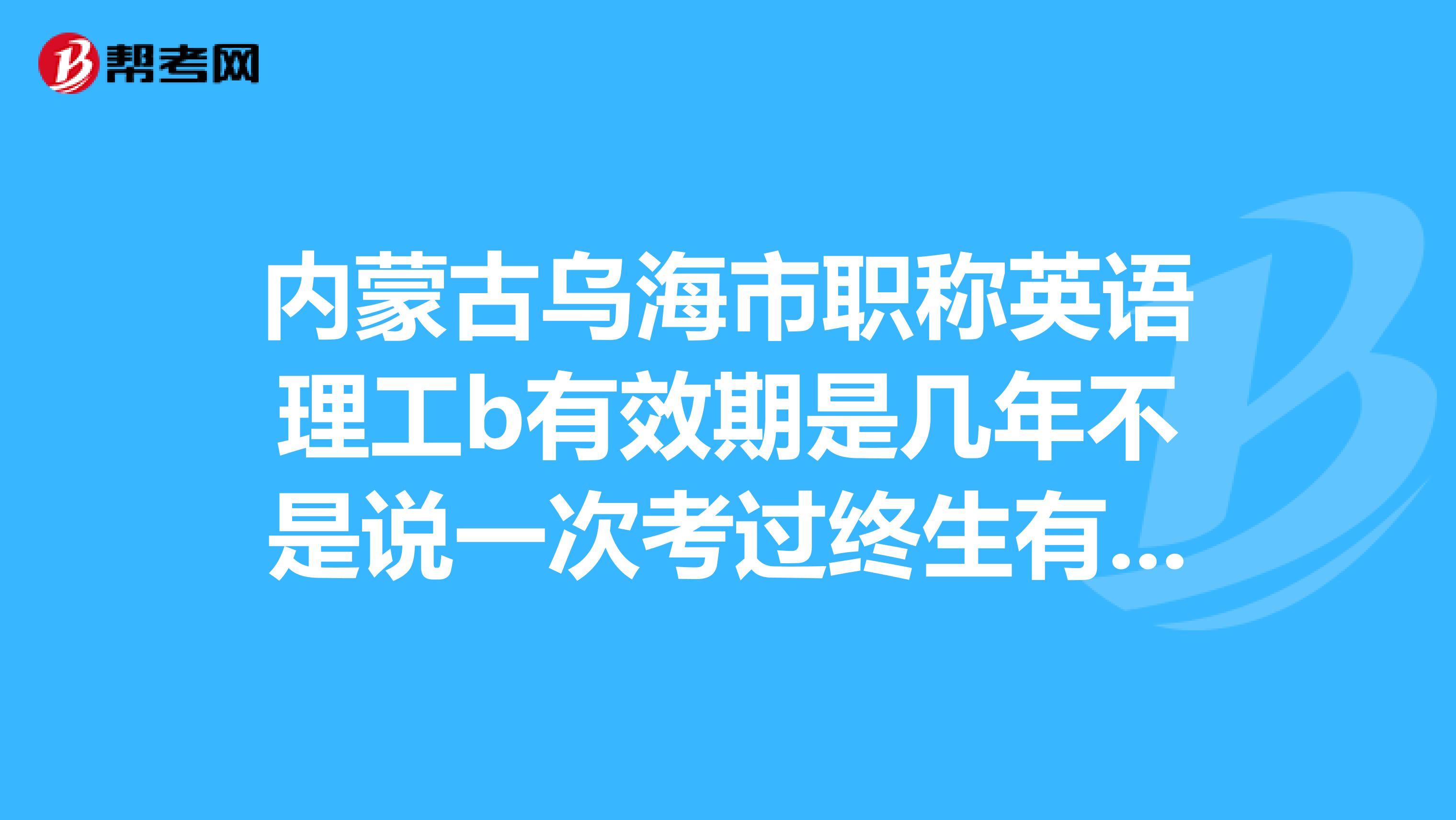 内蒙古乌海市职称英语理工b有效期是几年不是说一次考过终生有效吗?