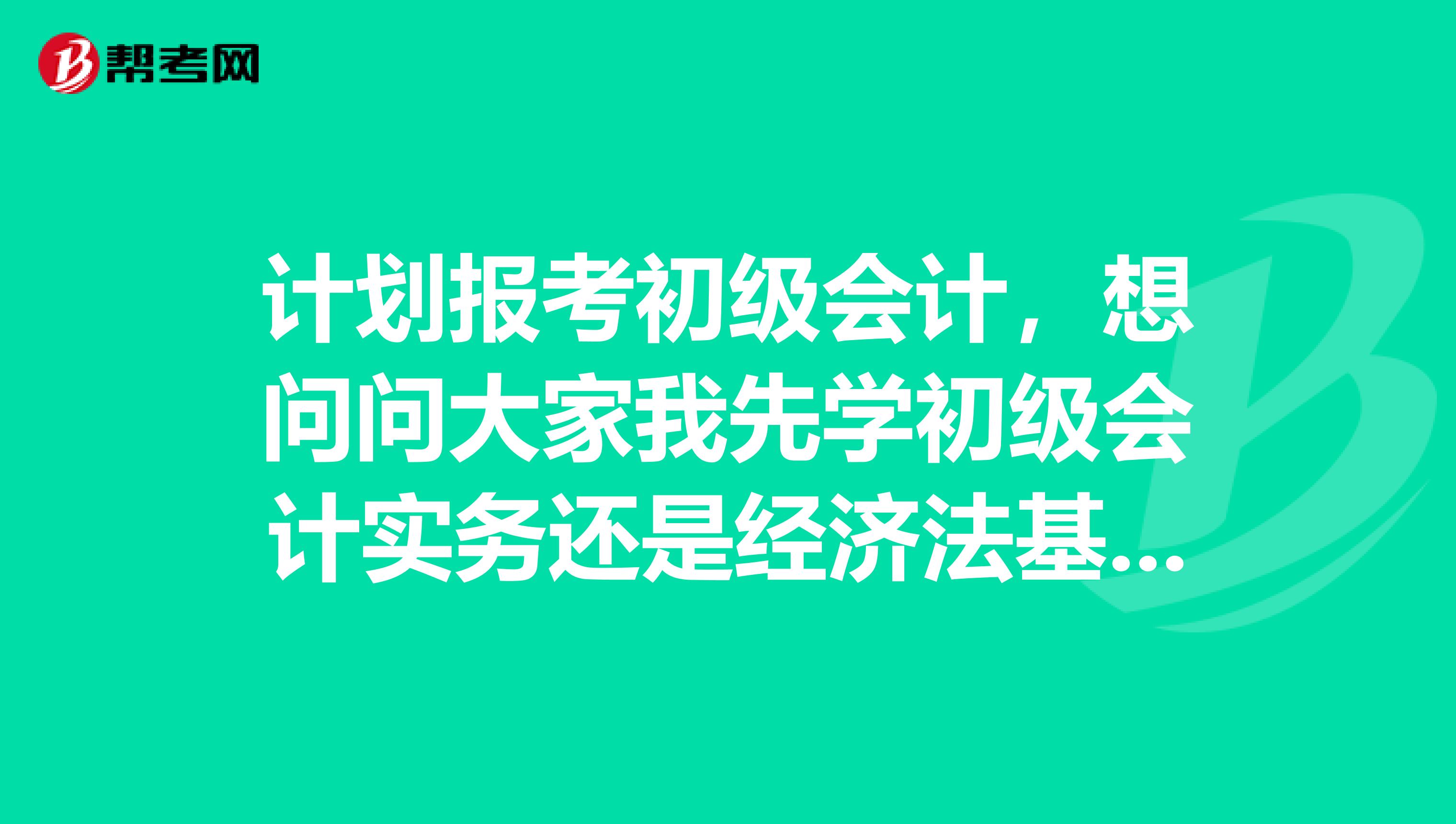 计划报考初级会计，想问问大家我先学初级会计实务还是经济法基础？