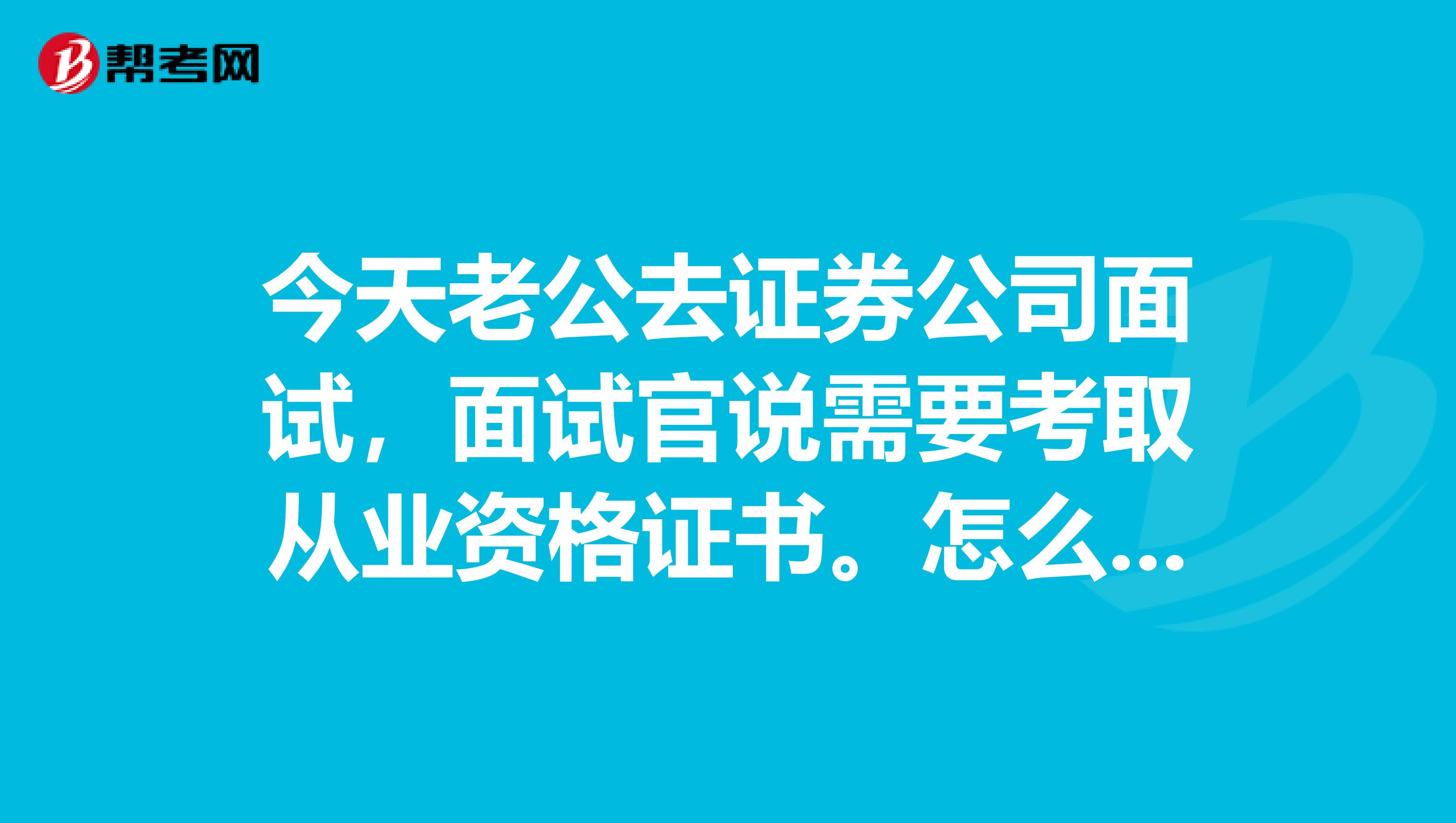 今天老公去证券公司面试,面试官说需要考取从业资格证书。怎么才能考取?这个证书的全名是什么?这个证书的作用?