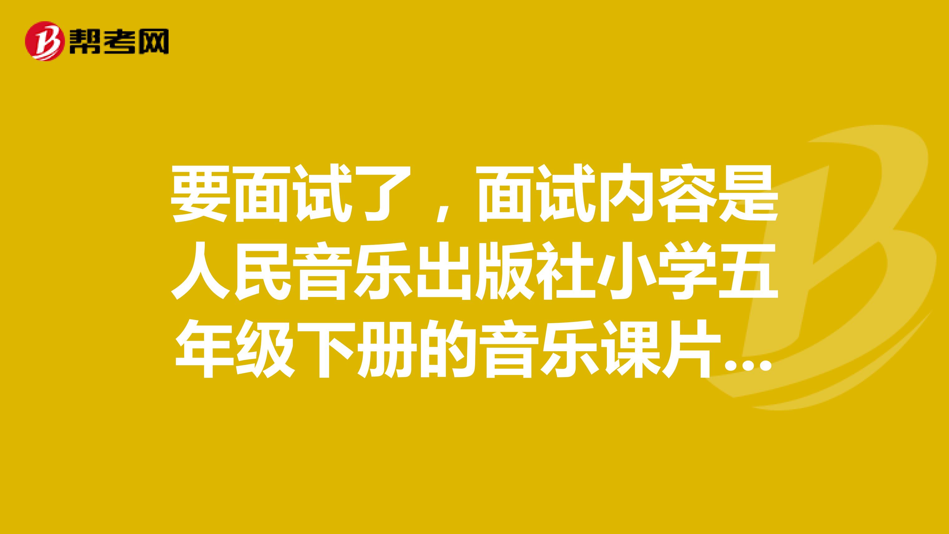 要面试了,面试内容是人民音乐出版社小学五年级下册的音乐课片段教学,贵人指点下我不万分感谢