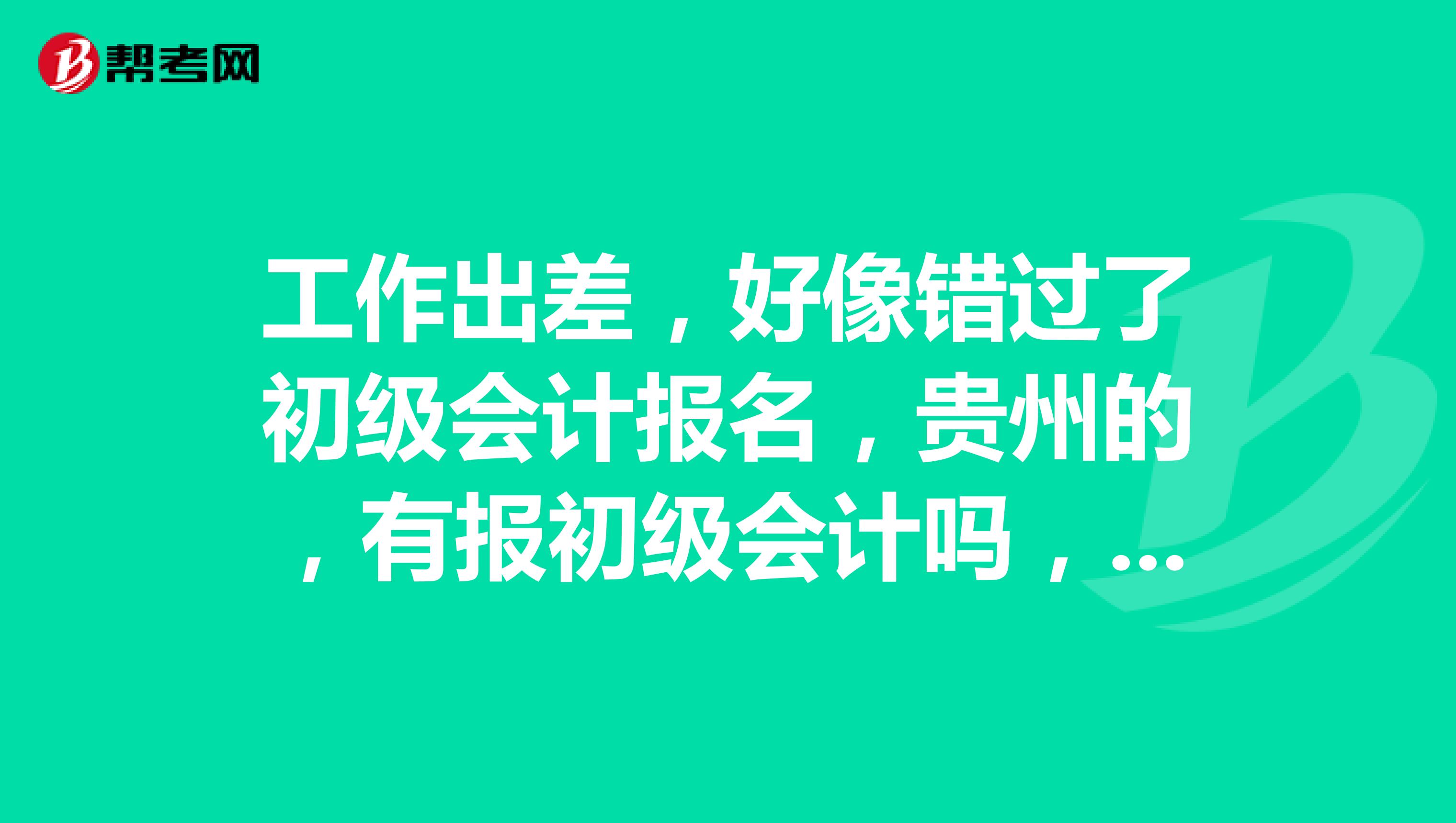 工作出差,好像错过了初级会计报名,贵州的,有报初级会计吗,报名时间是什么时候