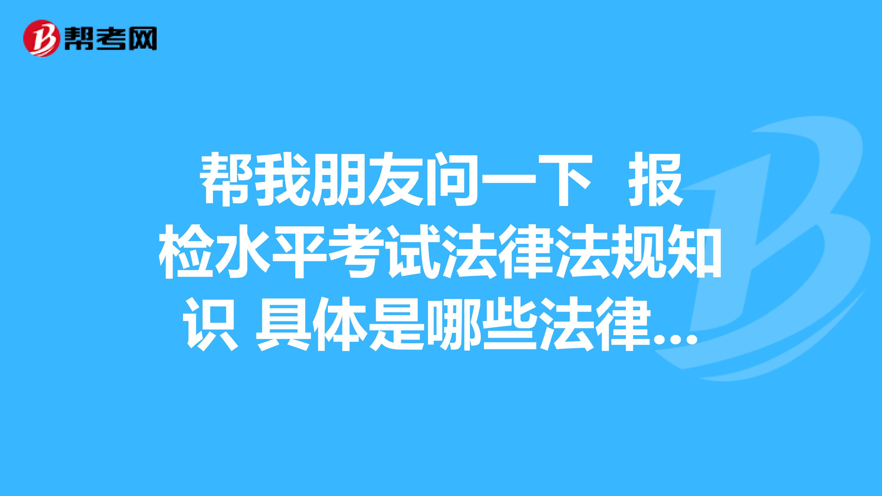幫我朋友問一下 報(bào)檢水平考試法律法規(guī)知識 具體是哪些法律法規(guī)知識 呢？？