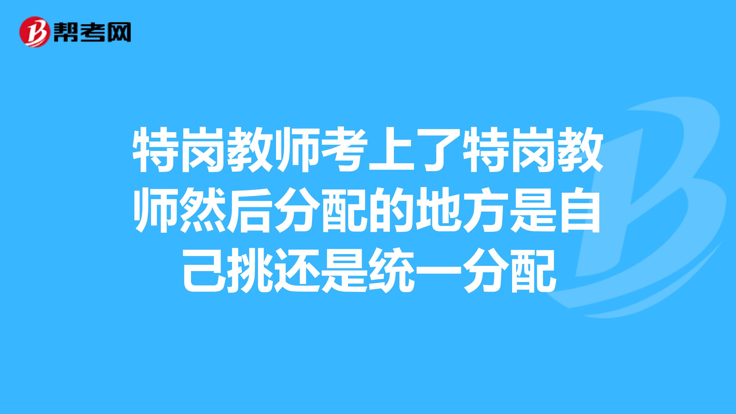 特岗教师考上了特岗教师然后分配的地方是自己挑还是统一分配