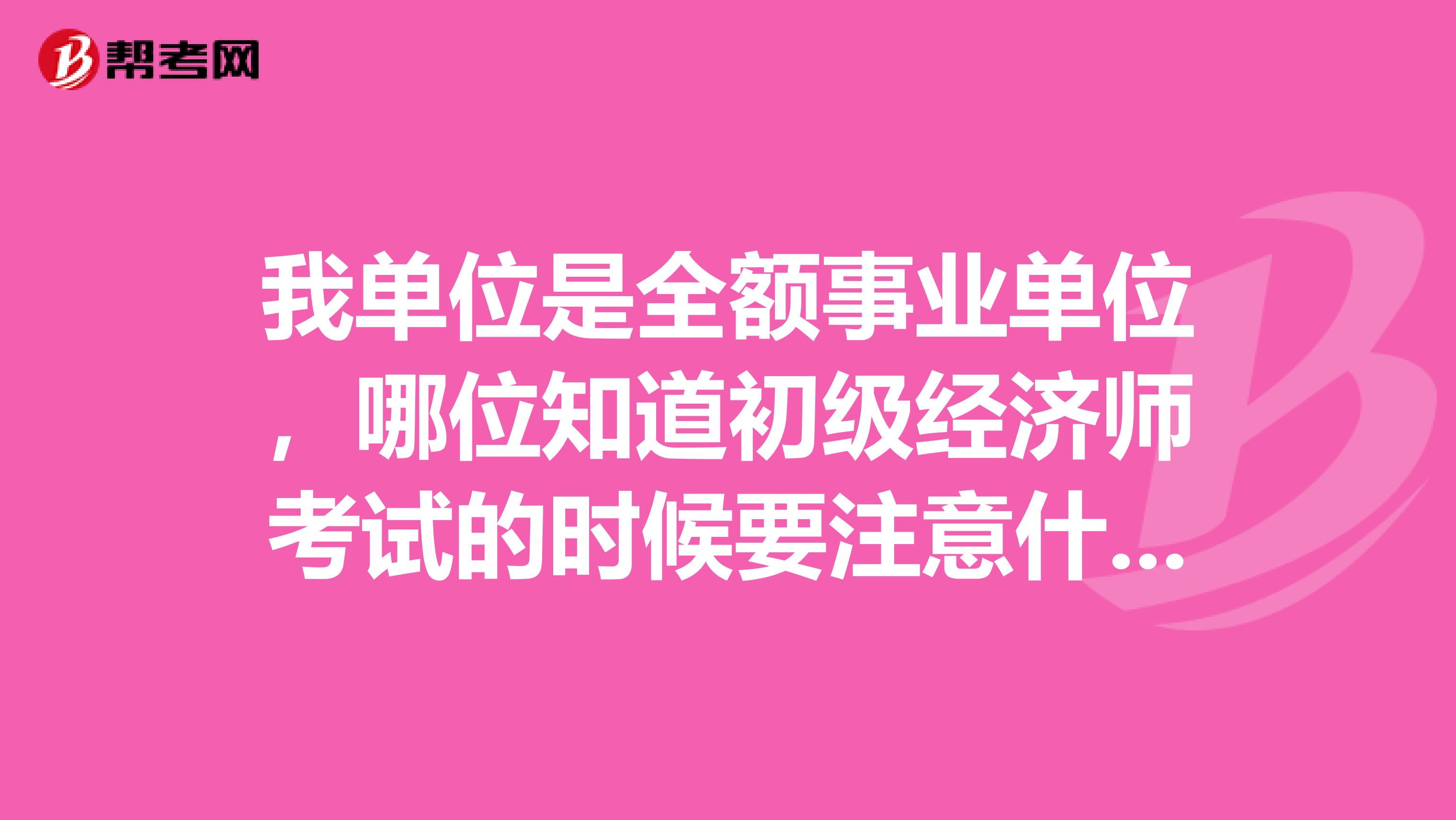 我单位是全额事业单位，哪位知道初级经济师考试的时候要注意什么？