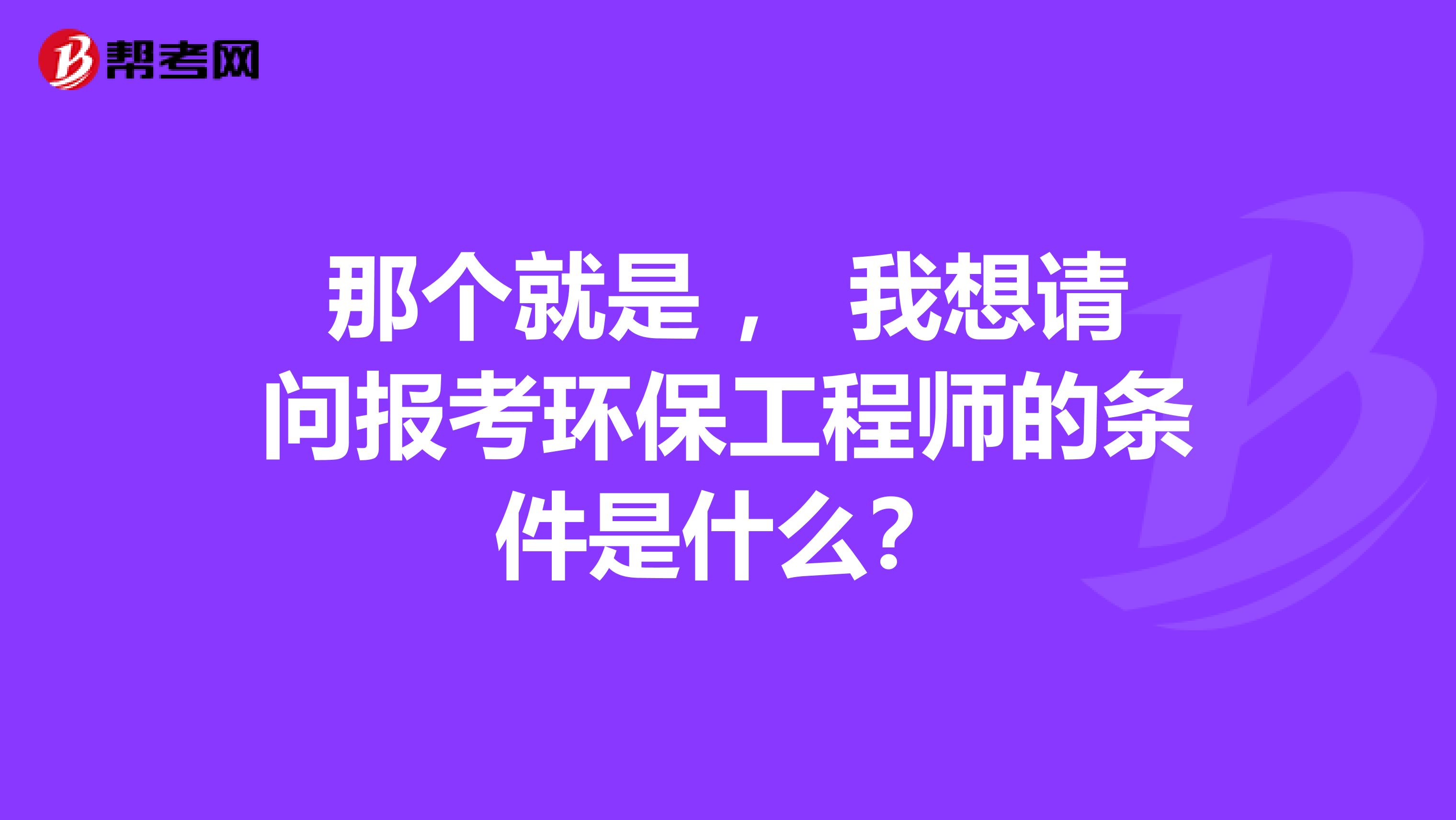 那个就是 ， 我想请问报考环保工程师的条件是什么？