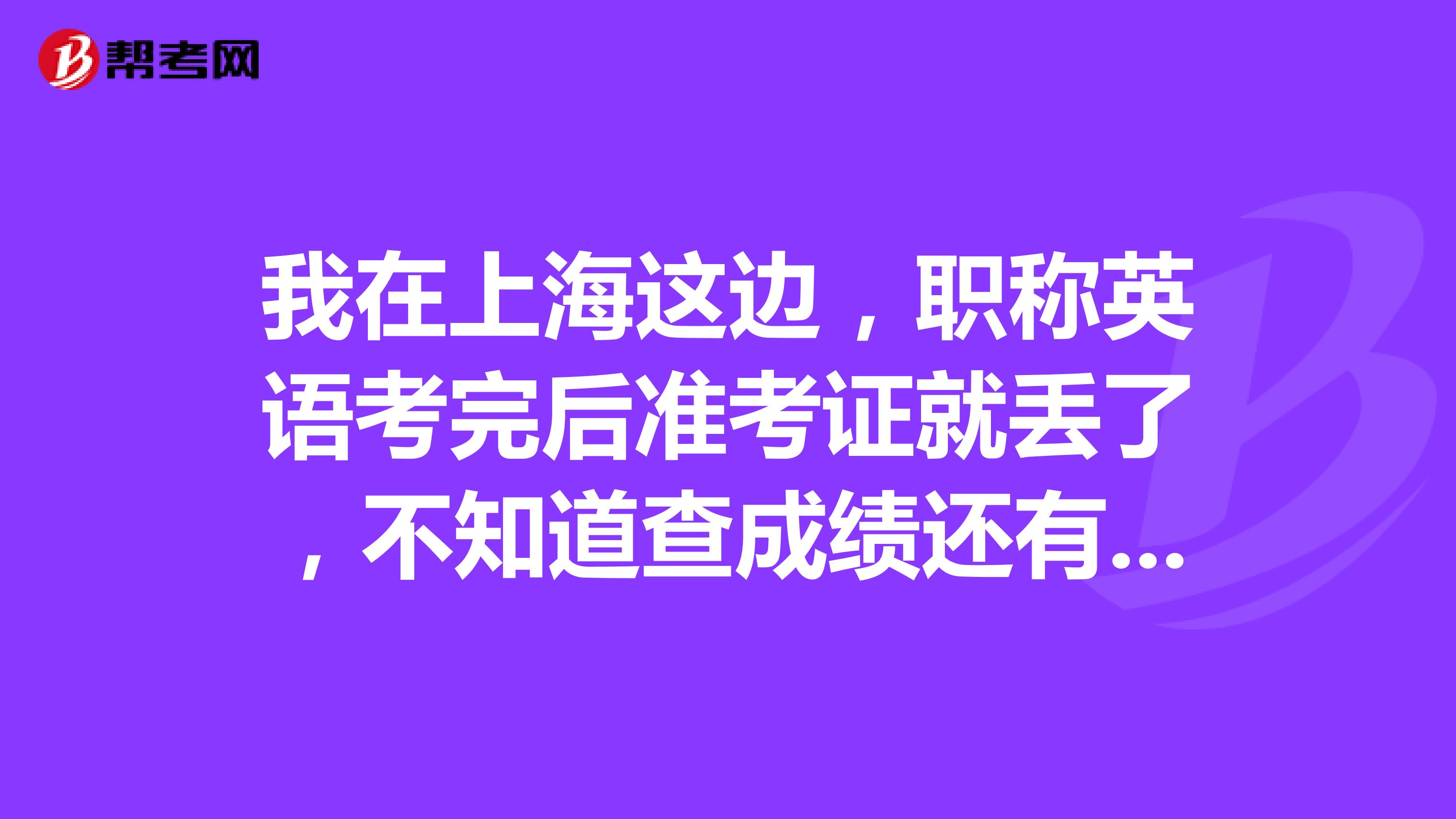 我在上海这边,职称英语考完后准考证就丢了,不知道查成绩还有用,现在应该怎么办呢?