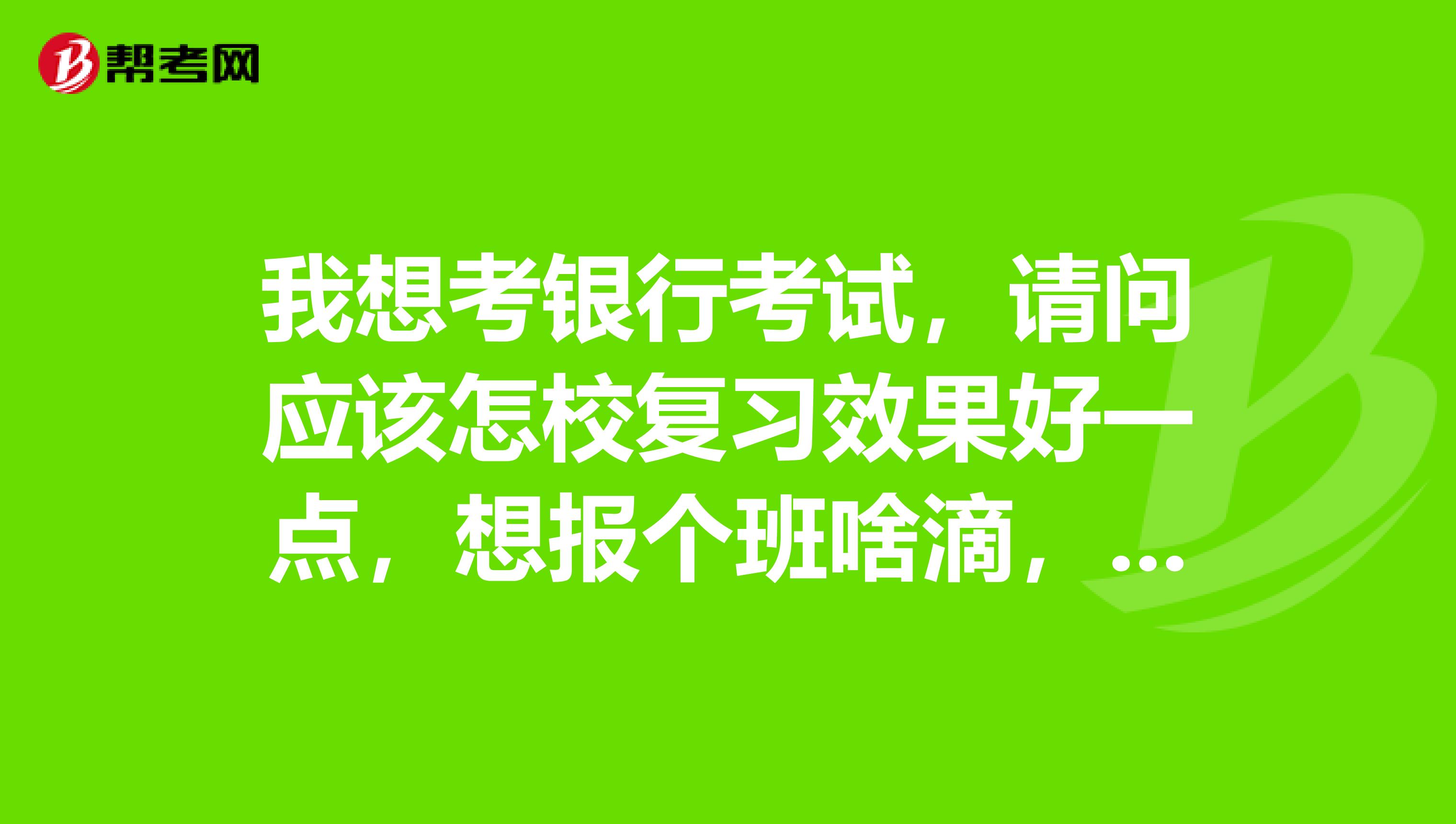 我想考银行考试,请问应该怎校复习效果好一点,想报个班啥滴,求推荐。