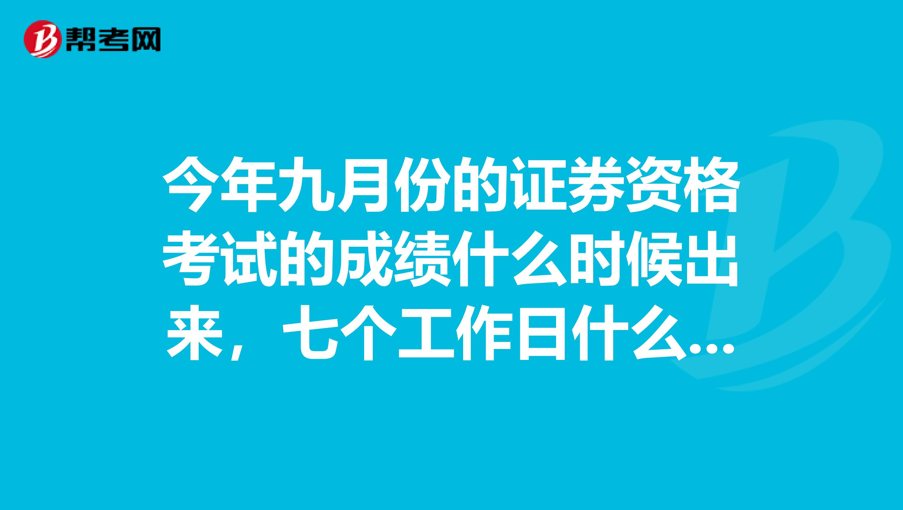 今年九月份的证券资格考试的成绩什么时候出来，七个工作日什么意思