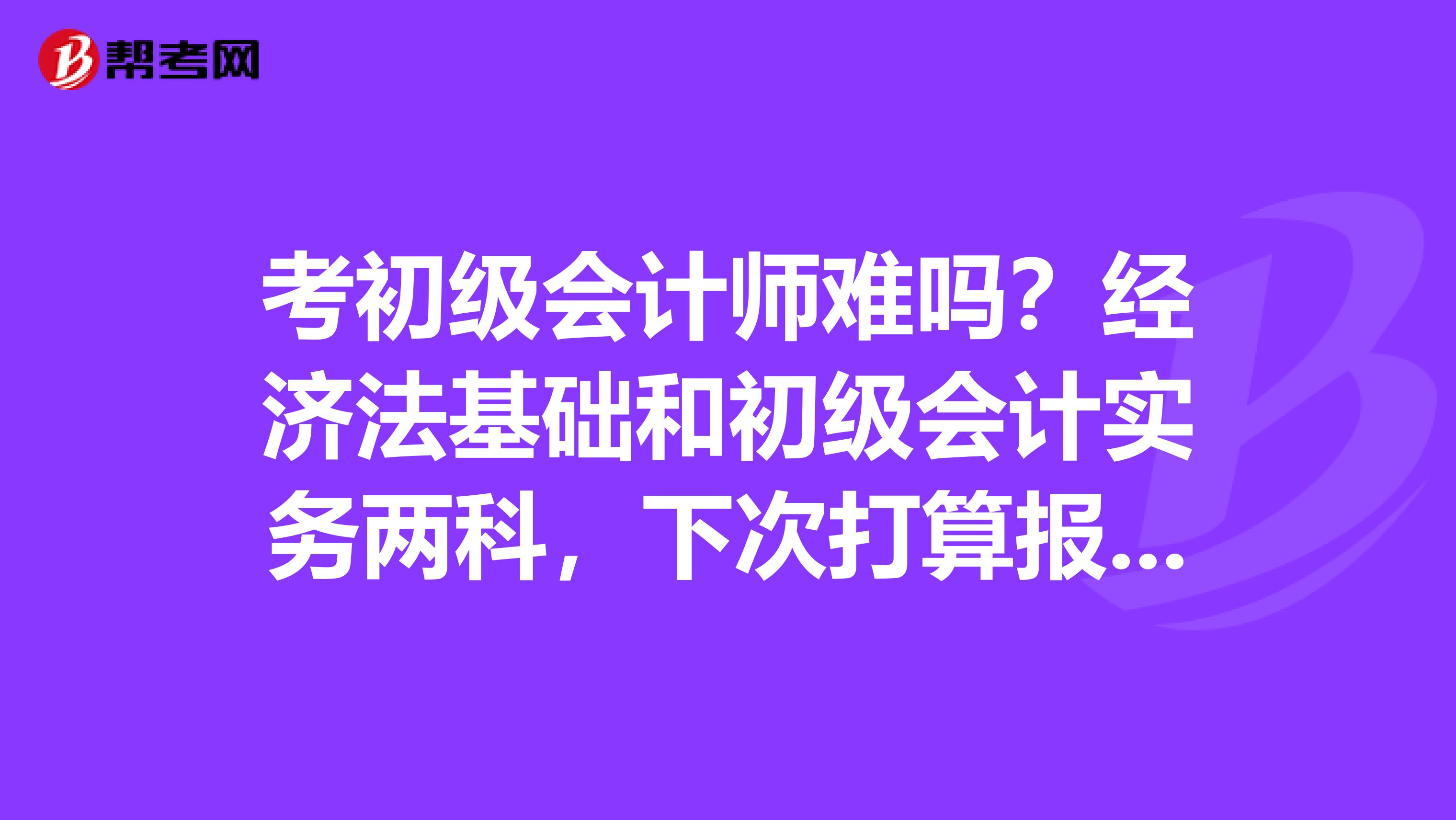 考初级会计师难吗？经济法基础和初级会计实务两科，下次打算报考，不过以前翻过这个事，好多要背诵，我最怕背了。希望考过的朋友能给点宝贵建议，先谢谢了