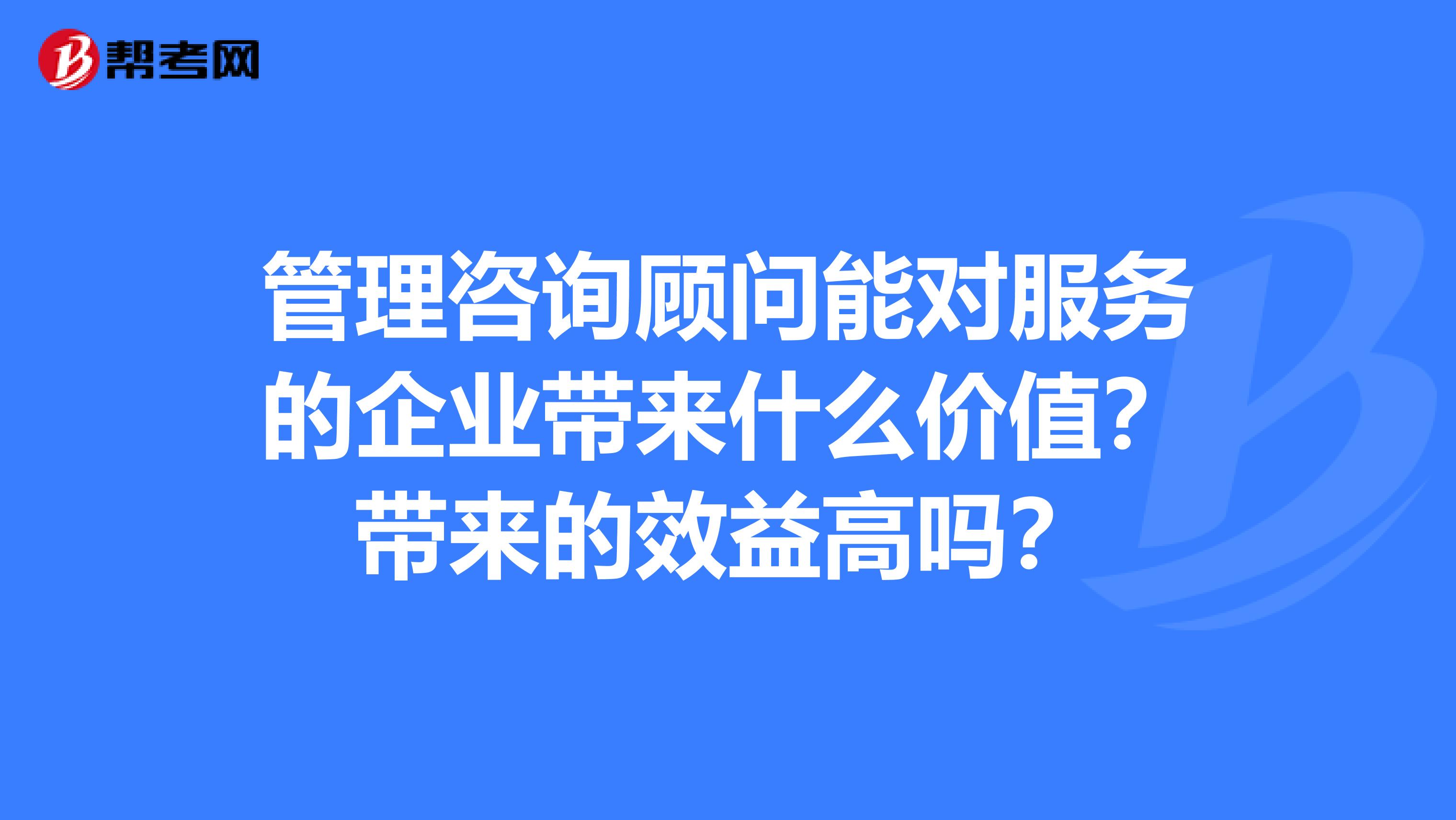 管理咨询顾问能对服务的企业带来什么价值？带来的效益高吗？