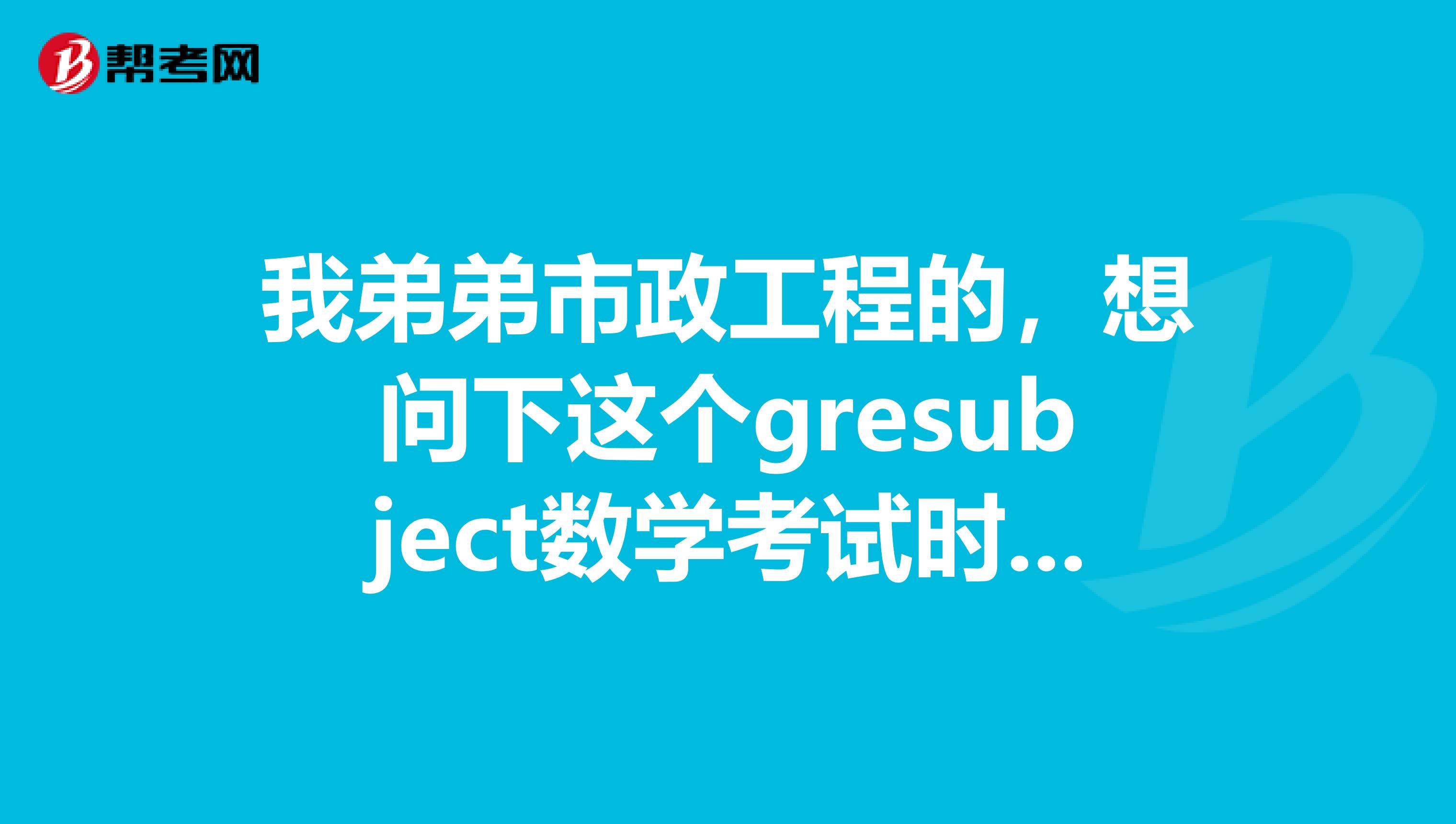 我弟弟市政工程的,想问下这个gresubject数学考试时间,有人可以给我说一下不呀