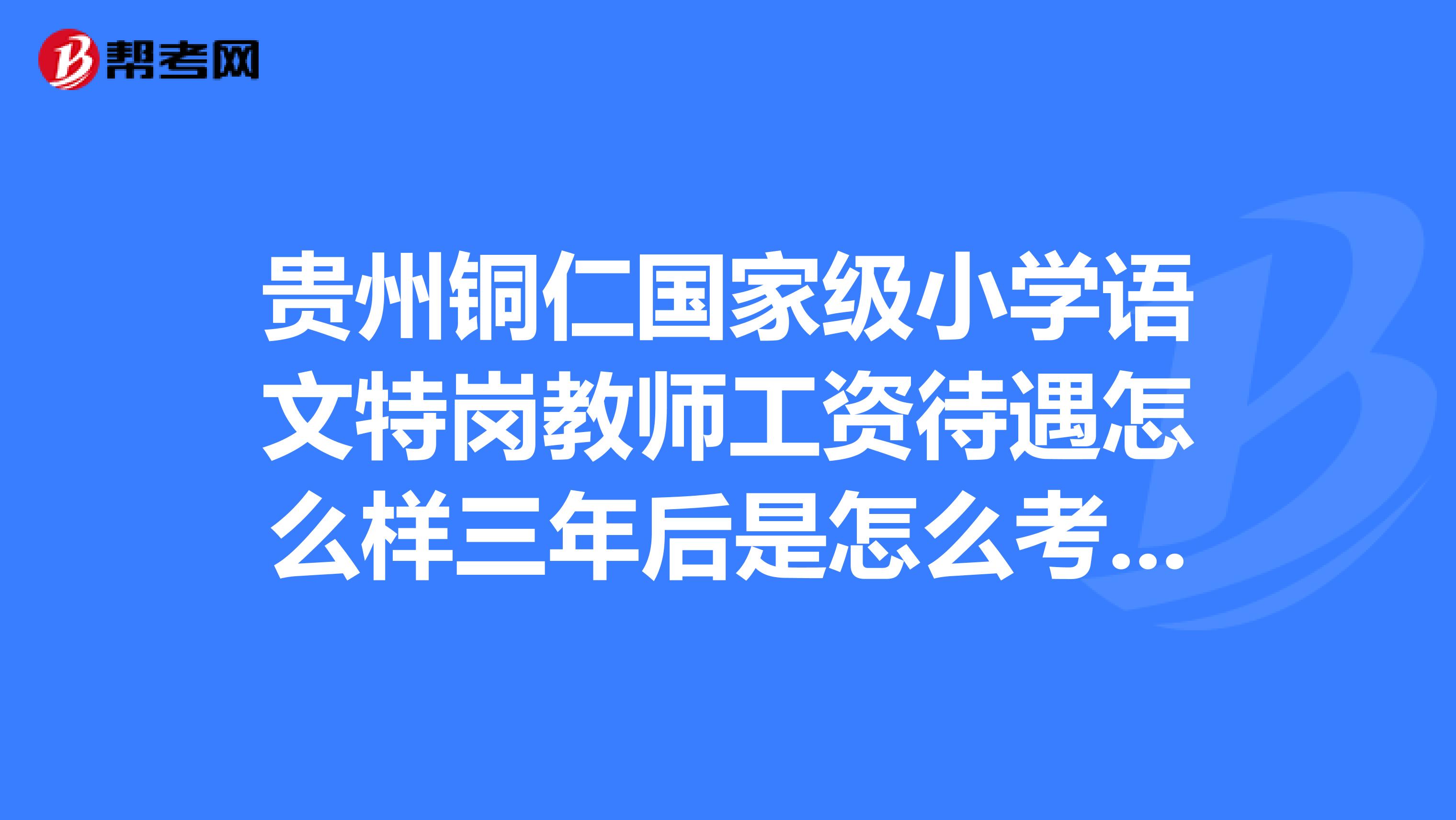 贵州铜仁国家级小学语文特岗教师工资待遇怎么样三年后是怎么考核转正的容易吗