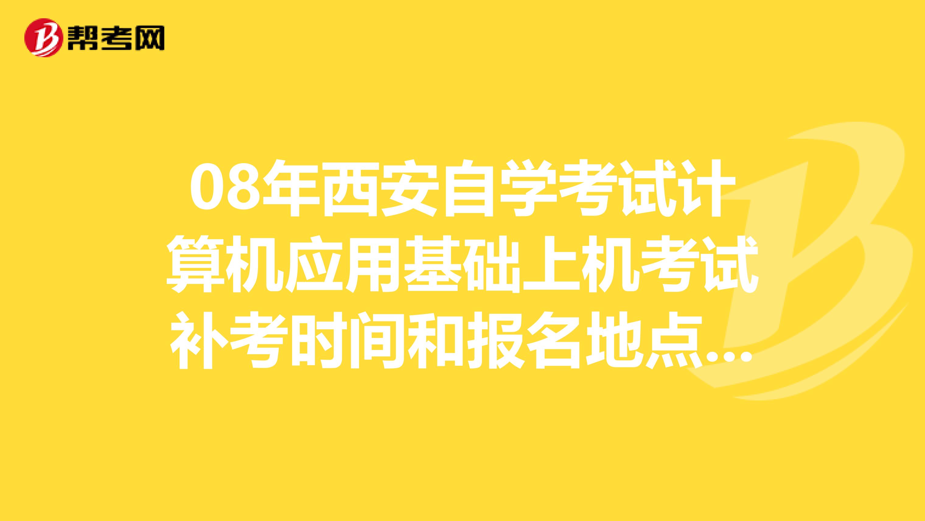 08年西安自学考试计算机应用基础上机考试补考时间和报名地点？要详细点的