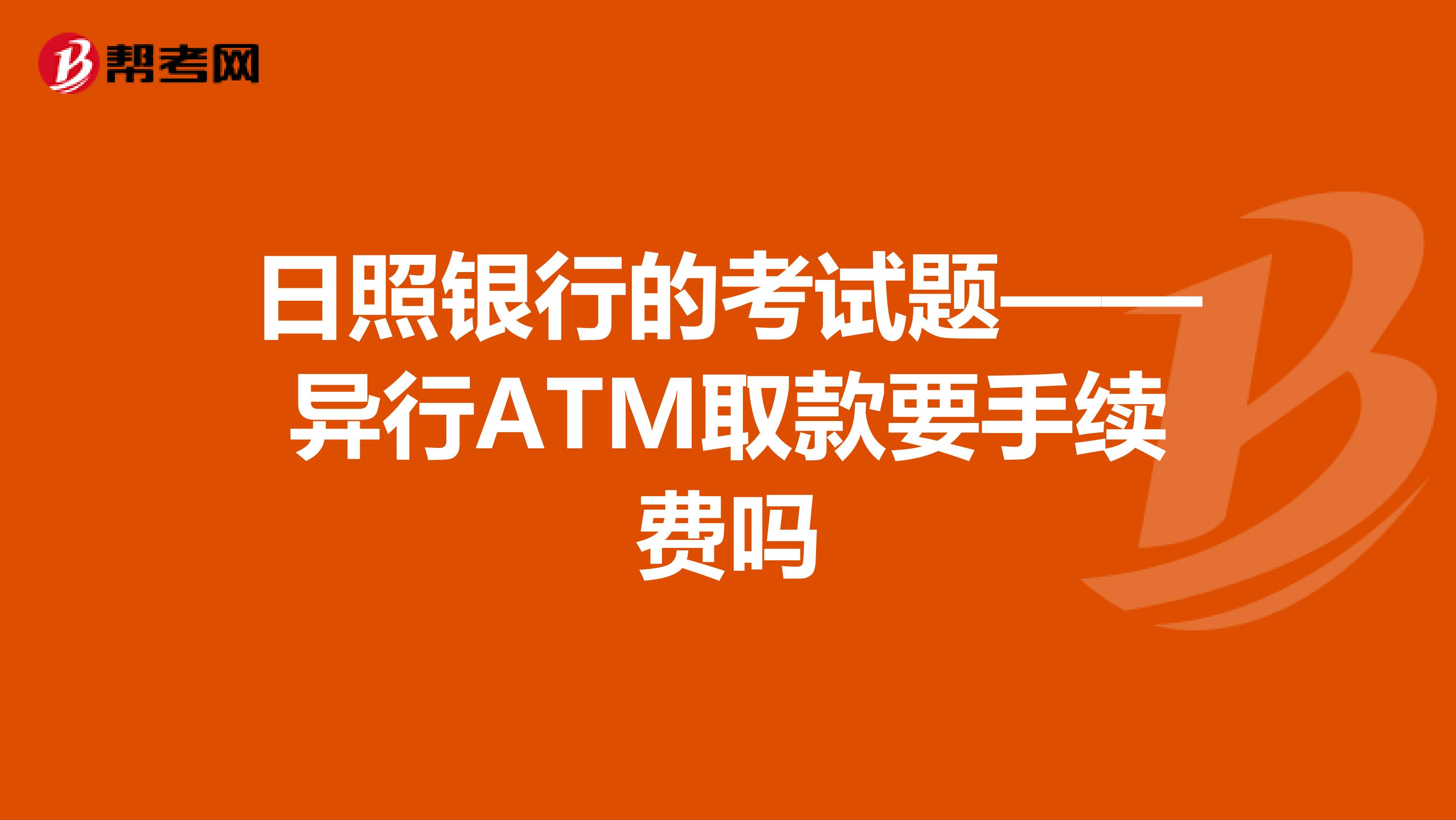 日照银行的考试题——异行ATM取款要手续费吗