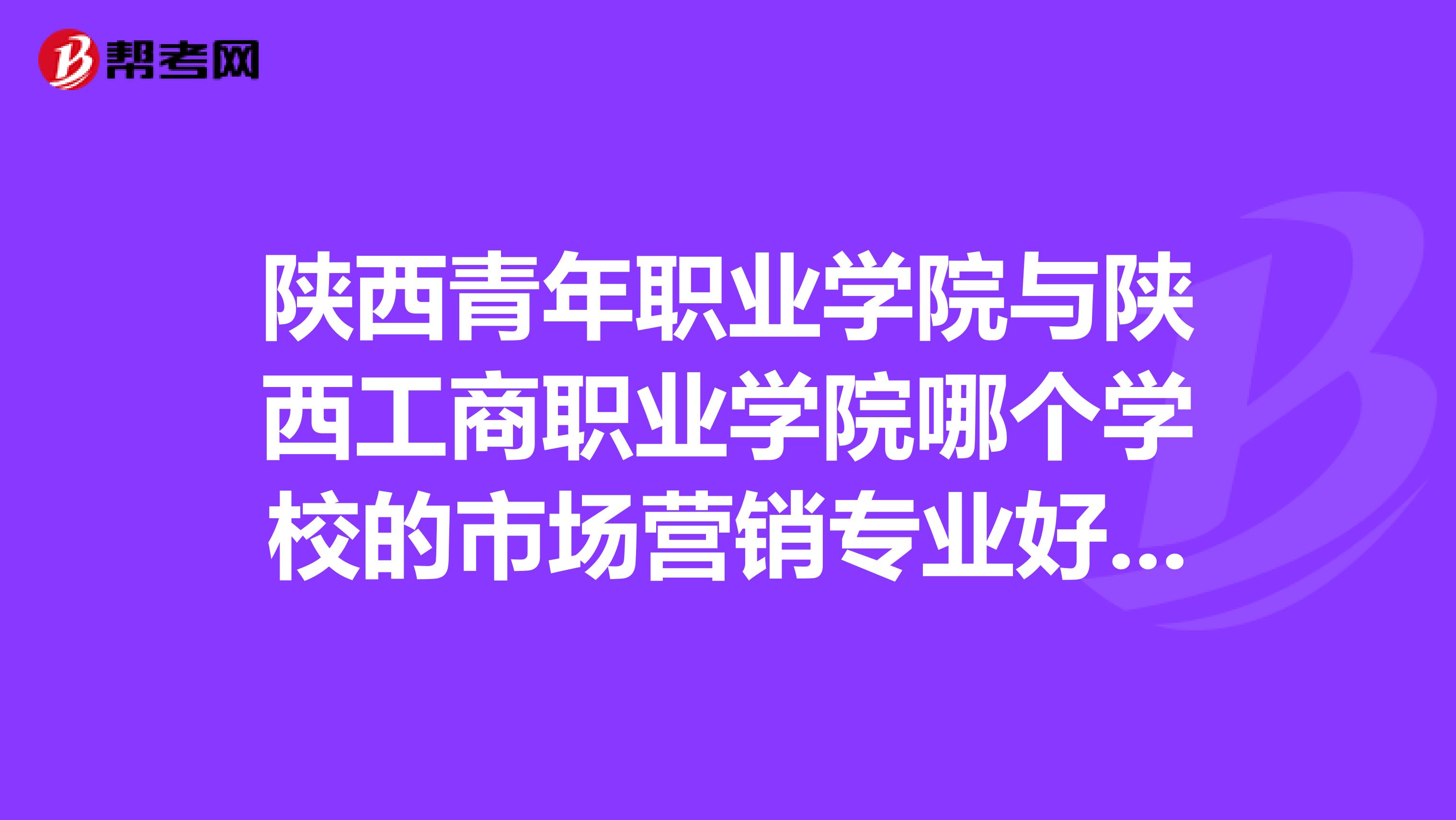 陕西青年职业学院与陕西工商职业学院哪个学校的市场营销专业好点。2019年录取分数是多少？