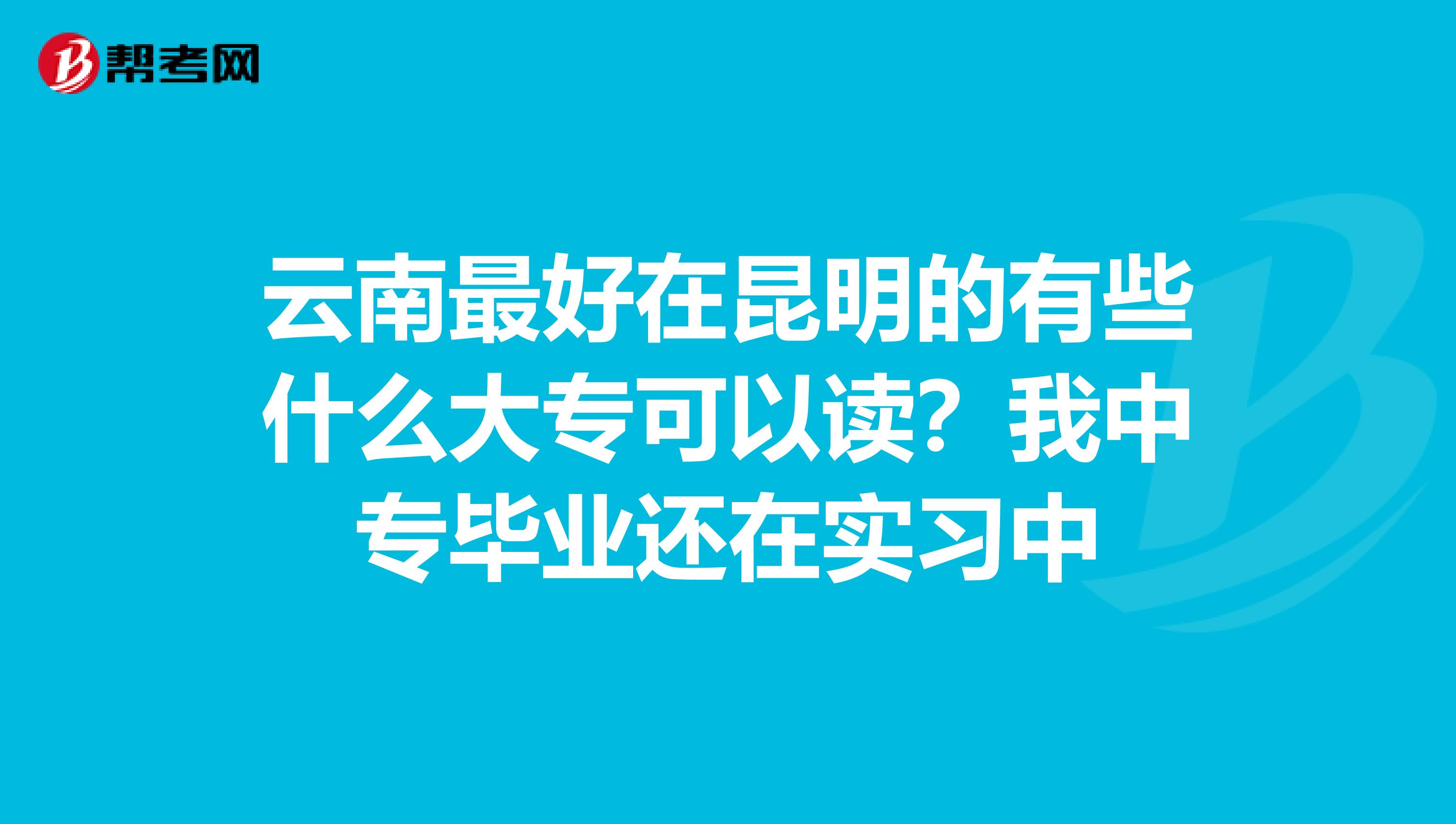 云南最好在昆明的有些什么大专可以读?我中专毕业还在实习中