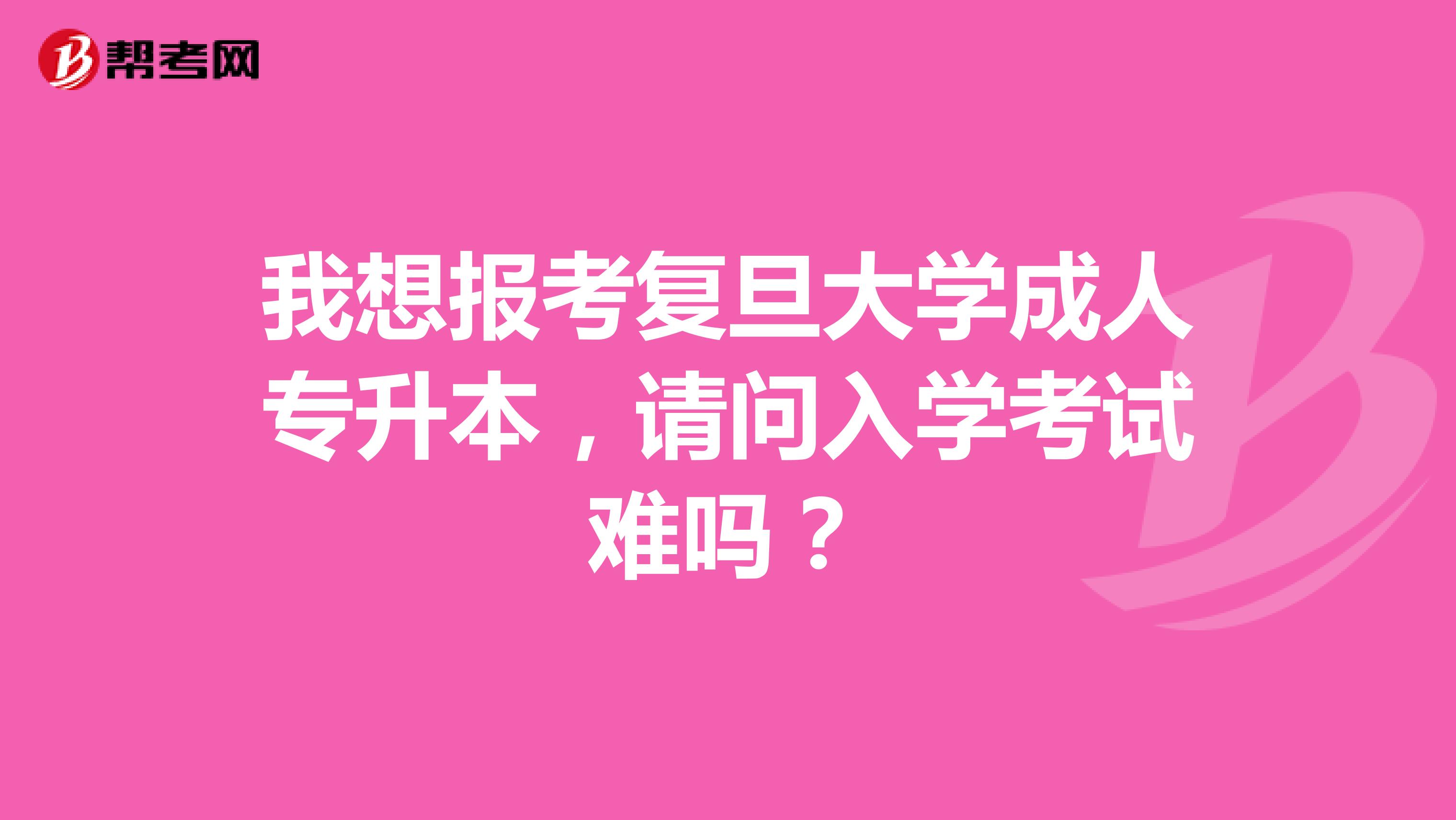 我想报考复旦大学成人专升本,请问入学考试难吗?