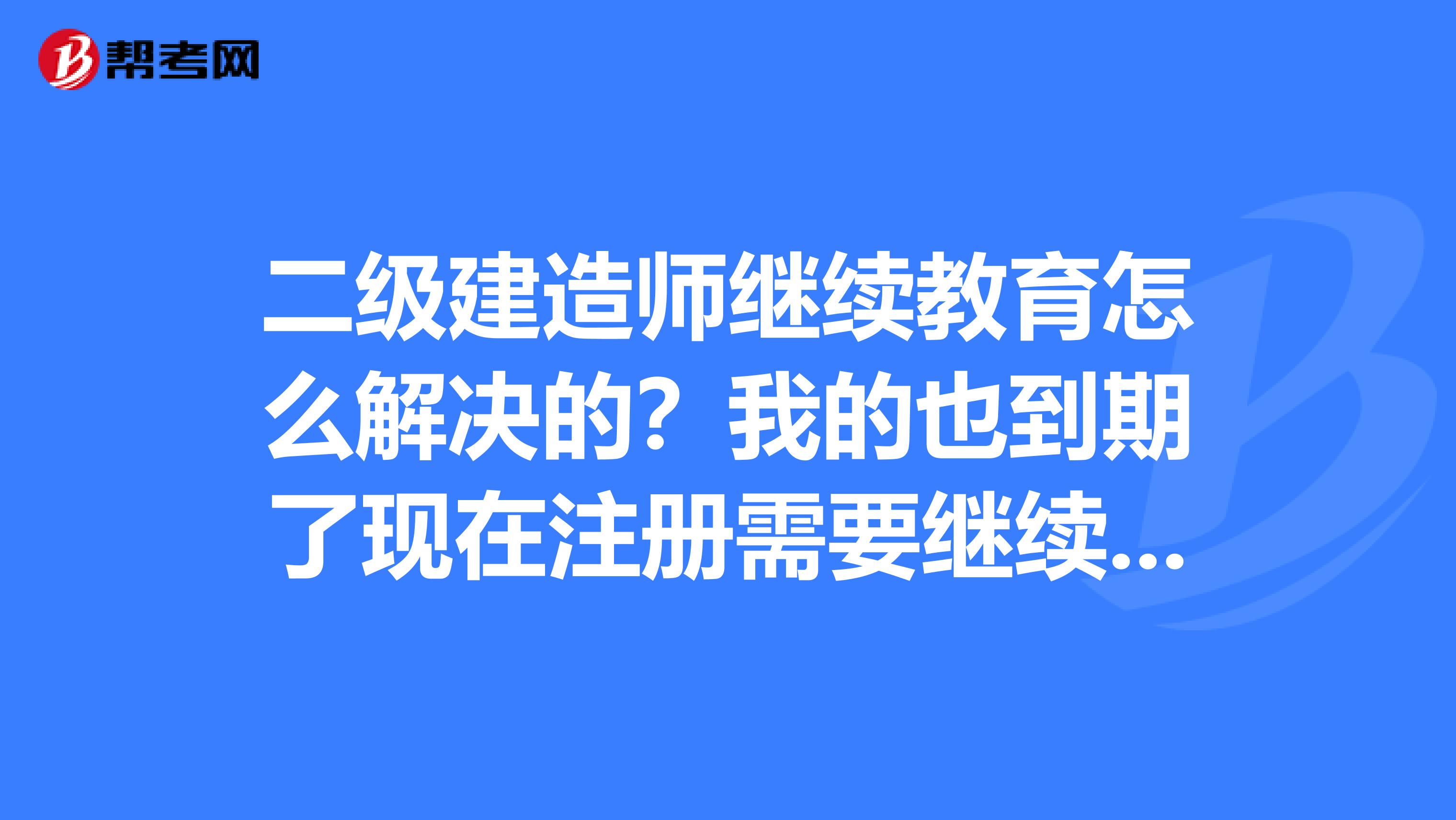 二級建造師繼續教育怎么解決的？我的也到期了現在注冊需要繼續教育