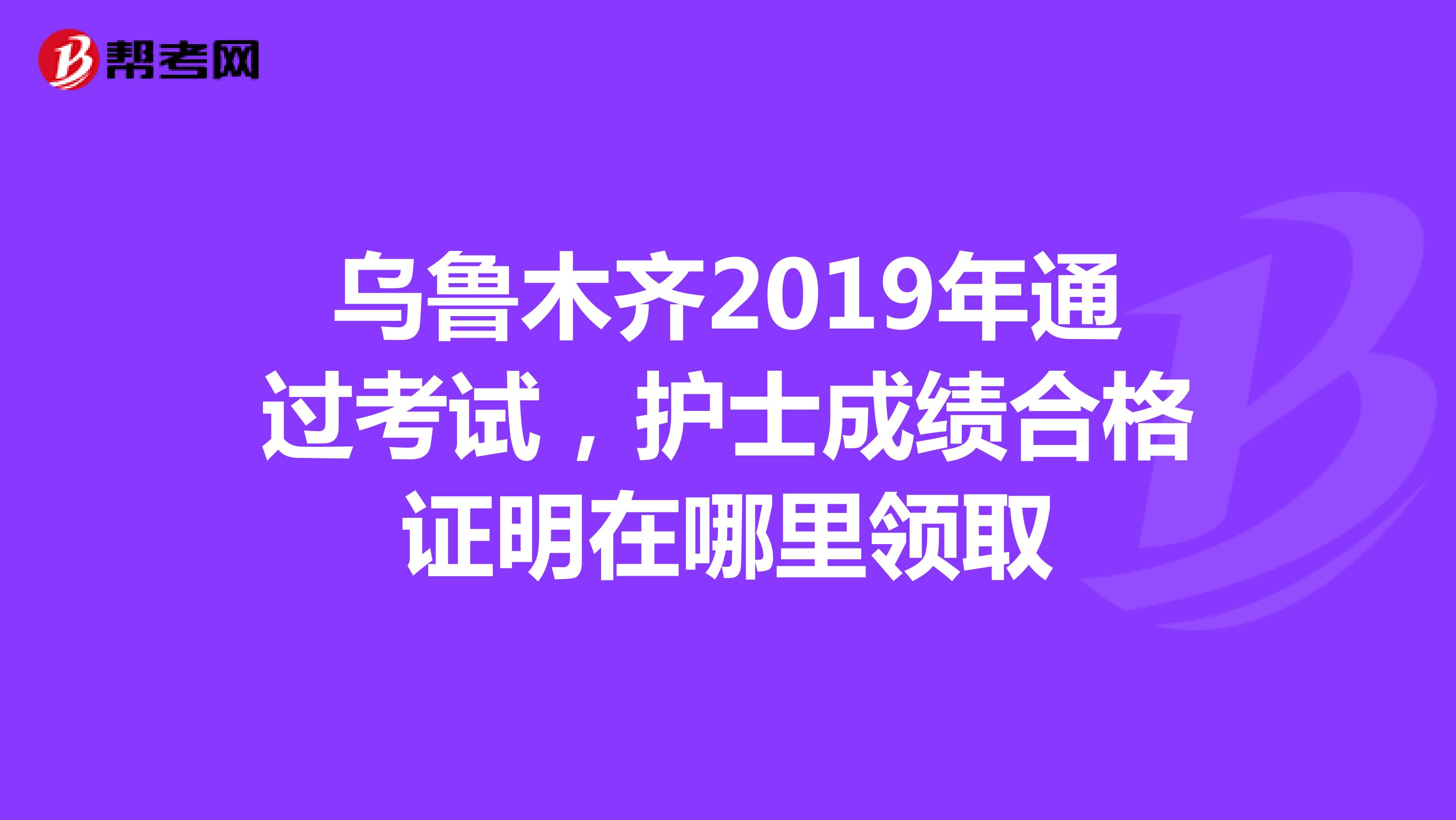 乌鲁木齐2019年通过考试，护士成绩合格证明在哪里领取