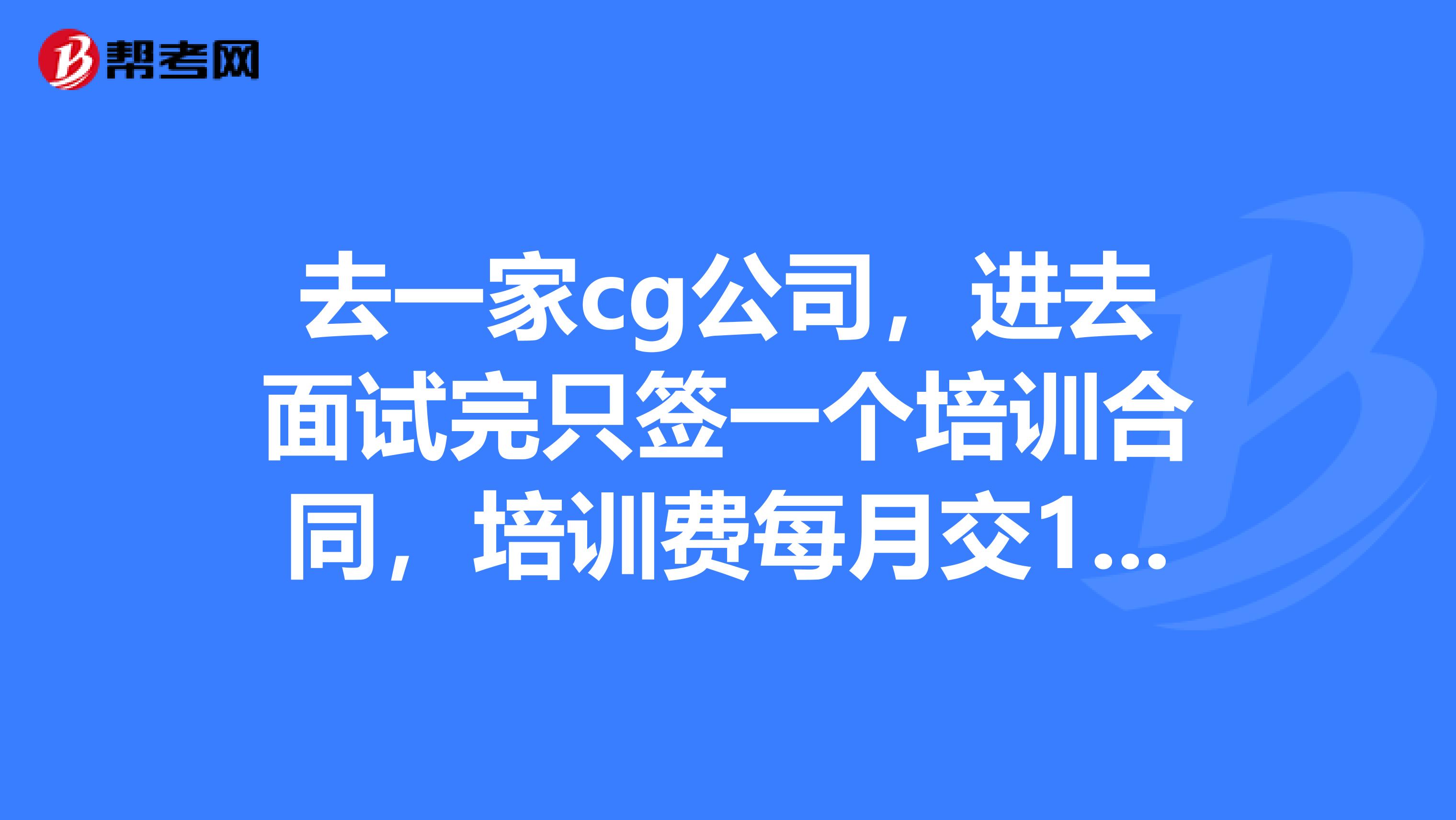 去一家cg公司，进去面试完只签一个培训合同，培训费每月交1300，交十二