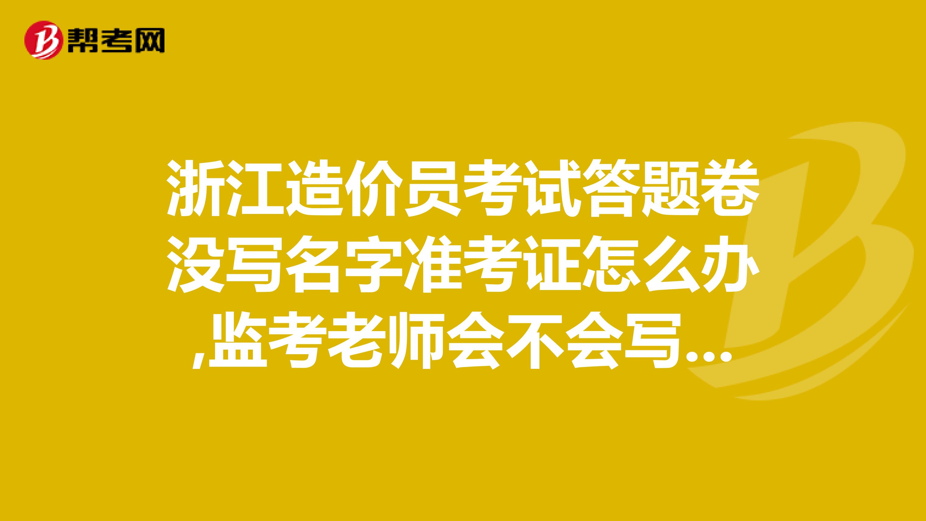 浙江造价员考试答题卷没写名字准考证怎么办,监考老师会不会写?还是直接0分