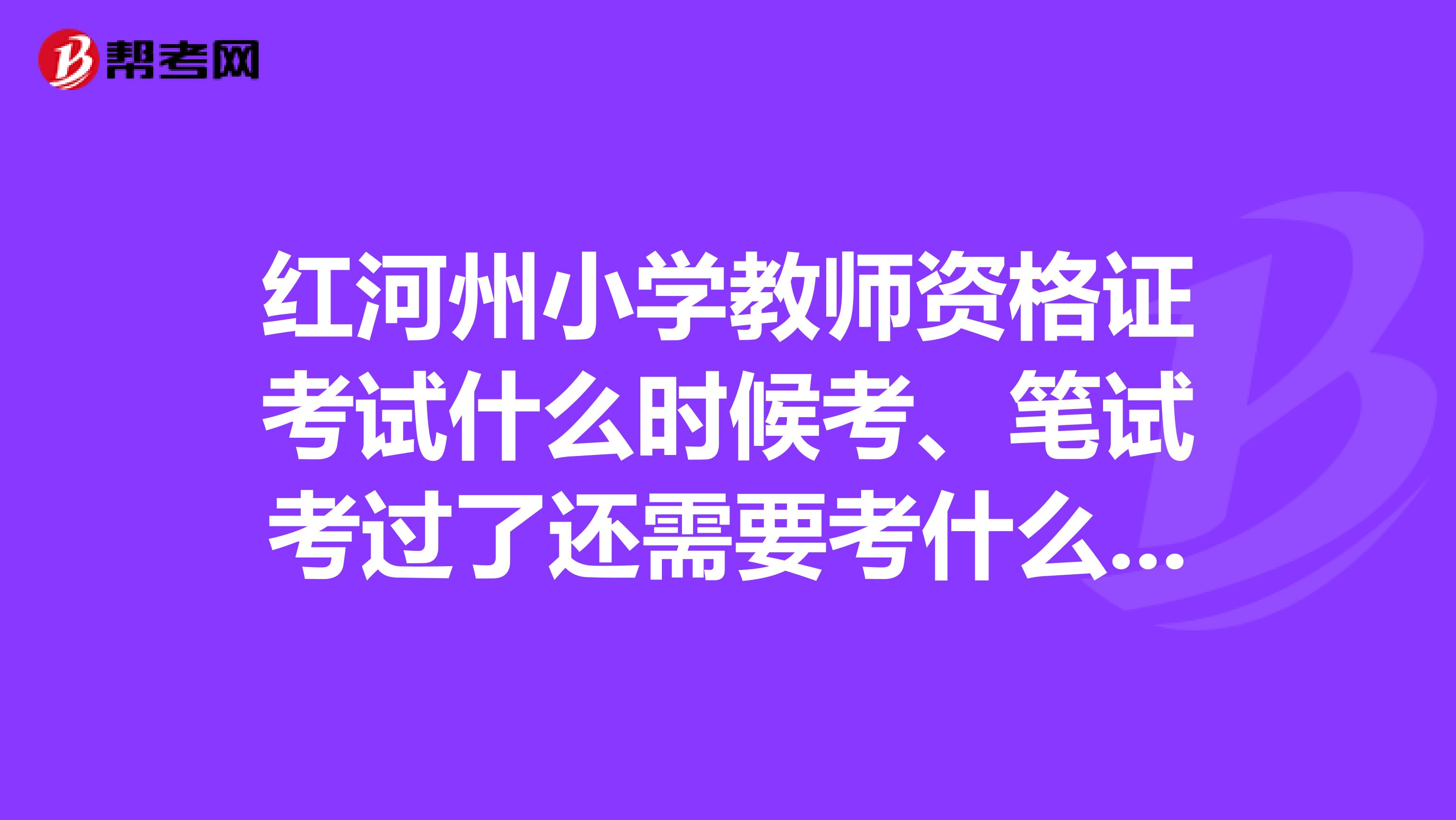红河州小学教师资格证考试什么时候考、笔试考过了还需要考什么呢、什么时候过期