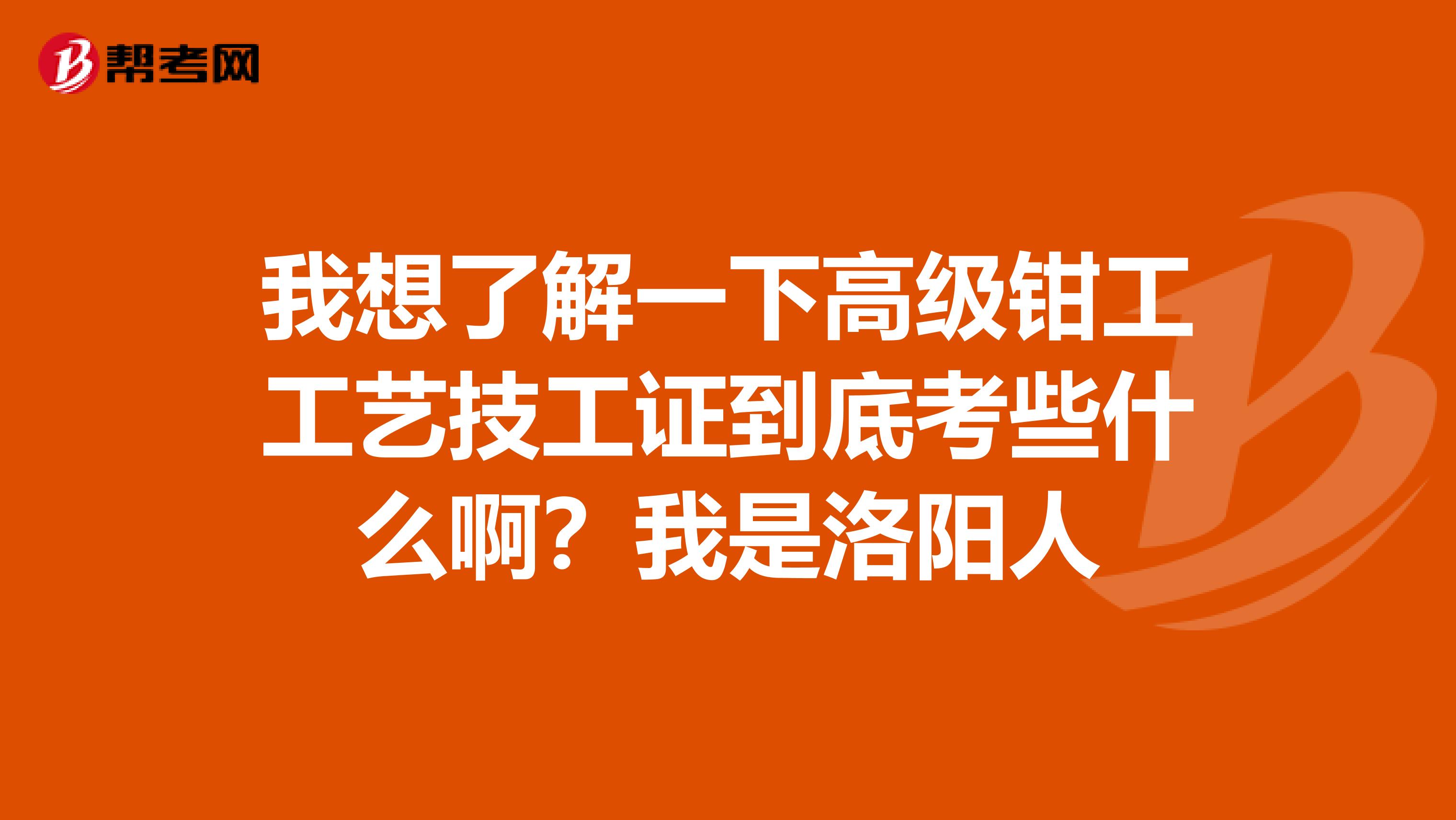 我想了解一下高级钳工工艺技工证到底考些什么啊？我是洛阳人