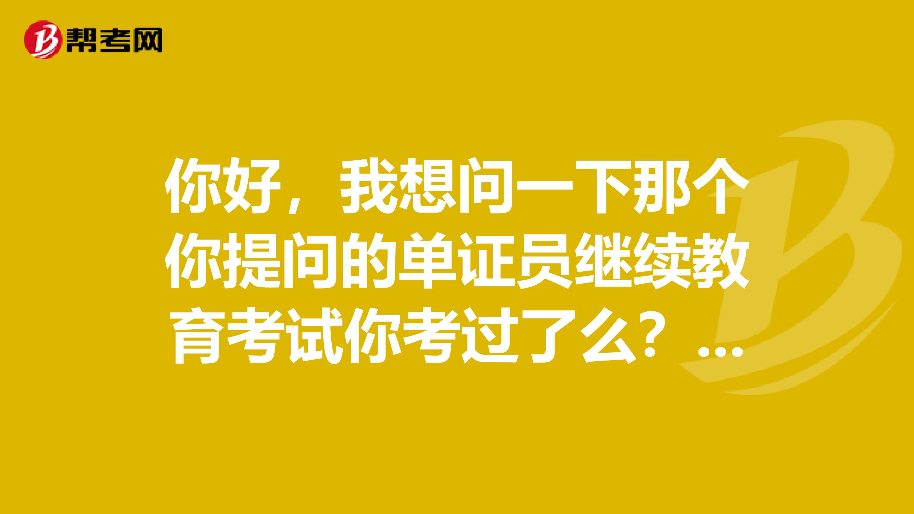 你好,我想问一下那个你提问的单证员继续教育考试你考过了么?如果考过了题的答案能不能给我一下谢谢