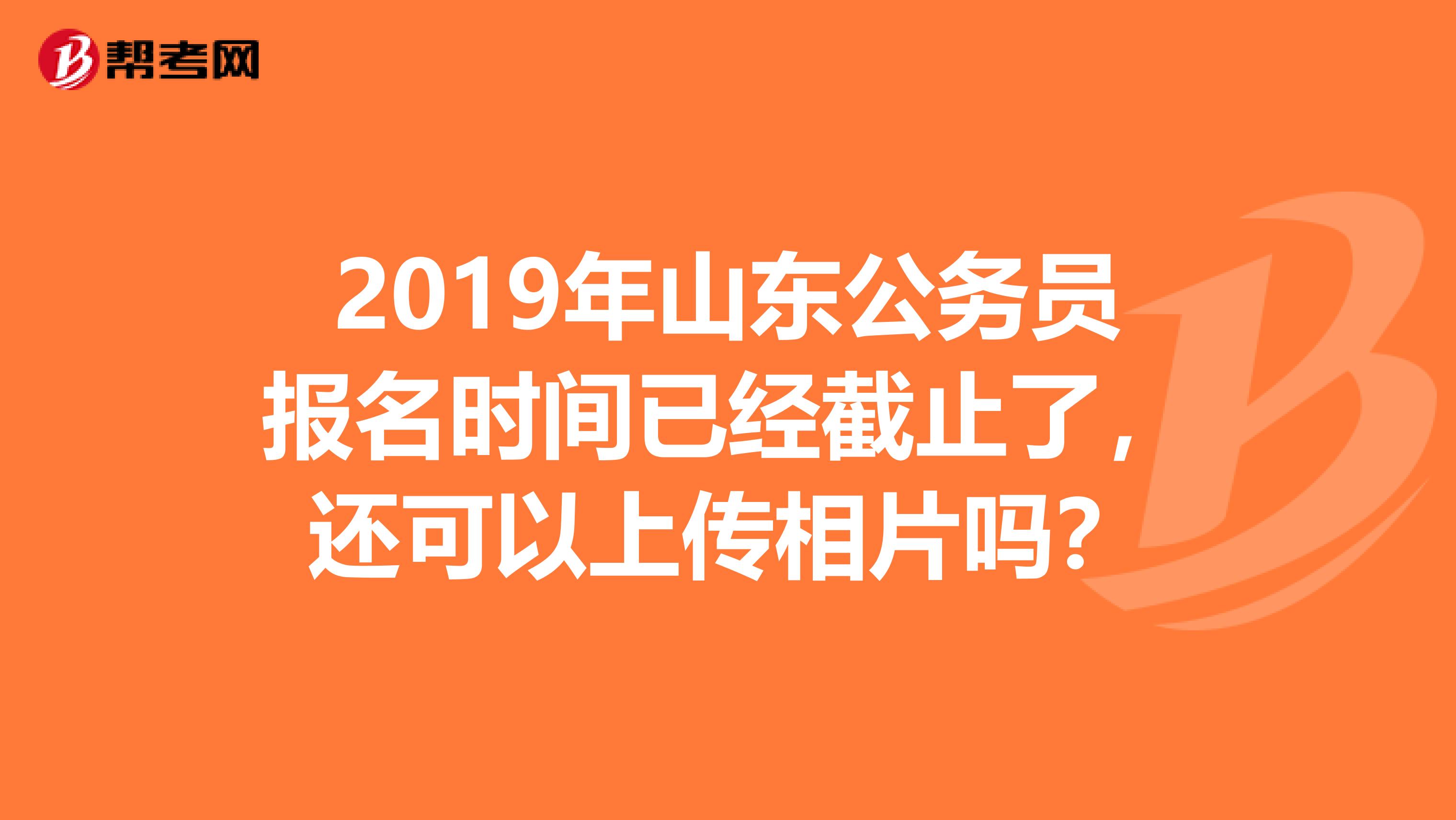 2019年山东公务员报名时间已经截止了,还可以上传相片吗?